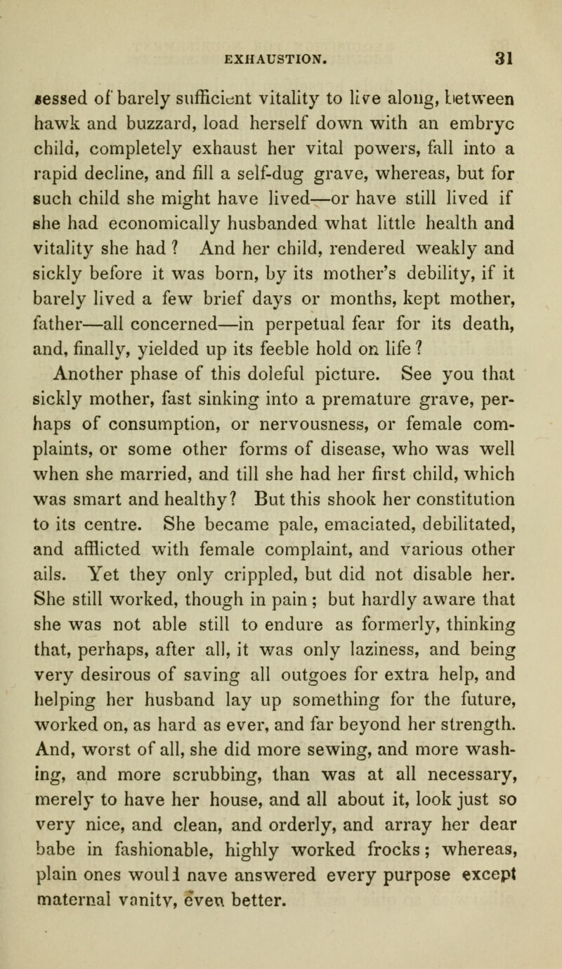 aessed of barely sufficient vitality to live along, between hawk and buzzard, load herself down with an embryo child, completely exhaust her vital powers, fall into a rapid decline, and fill a self-dug grave, whereas, but for such child she might have lived—or have still lived if she had economically husbanded what little health and vitality she had ? And her child, rendered weakly and sickly before it was born, by its mother's debility, if it barely lived a few brief days or months, kept mother, father—all concerned—in perpetual fear for its death, and, finally, yielded up its feeble hold on life ? Another phase of this doleful picture. See you that sickly mother, fast sinking into a premature grave, per- haps of consumption, or nervousness, or female com- plaints, or some other forms of disease, who was well when she married, and till she had her first child, which was smart and healthy? But this shook her constitution to its centre. She became pale, emaciated, debilitated, and afflicted with female complaint, and various other ails. Yet they only crippled, but did not disable her. She still worked, though in pain ; but hardly aware that she was not able still to endure as formerly, thinking that, perhaps, after all, it was only laziness, and being very desirous of saving all outgoes for extra help, and helping her husband lay up something for the future, worked on, as hard as ever, and far beyond her strength. And, worst of all, she did more sewing, and more wash- ing, and more scrubbing, than was at all necessary, merely to have her house, and all about it, look just so very nice, and clean, and orderly, and array her dear babe in fashionable, highly worked frocks; whereas, plain ones would nave answered every purpose except maternal vnnitv, even better.