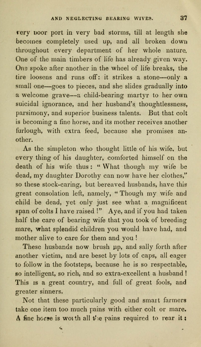 f ery i>oor port in very bad storms, till at length she becomes completely used up, and all broken down throughout every department of her whole nature. One of the main timbers of life has already given way. One spoke after another in the wheel of life breaks, the tire loosens and runs off: it strikes a stone—only a small one—goes to pieces, and she slides gradually into a welcome grave—a child-bearing martyr to her own suicidal ignorance, and her husband's thoughtlessness, parsimony, and superior business talents. But that colt is becoming a fine horse, and its mother receives another furlough, with extra feed, because she promises an- other. As the simpleton who thought little of his wife, but every thing of his daughter, comforted himself on the death of his wife thus :  What though my wife be dead, my daughter Dorothy can now have her clothes,''' so these stock-caring, but bereaved husbands, have this great consolation left, namely,  Though my wife and child be dead, yet only just see what a magnificent span of colts I have raised ! Aye, and if you had taken half the care of bearing wife that vou took of breeding mare, what splendid children you would have had, and mother alive to care for them and you ! These husbands now brush up, and sally forth after another victim, and are beset by lots of caps, all eager to follow in the footsteps, because he is so respectable, so intelligent, so rich, and so extra-excellent a husband ! This is a great country, and full of great fools, and greater sinners. Not that these particularly good and smart farmers take one item too much pains with either colt or mare. A fine horse is woith all tfie pains required to rear it;