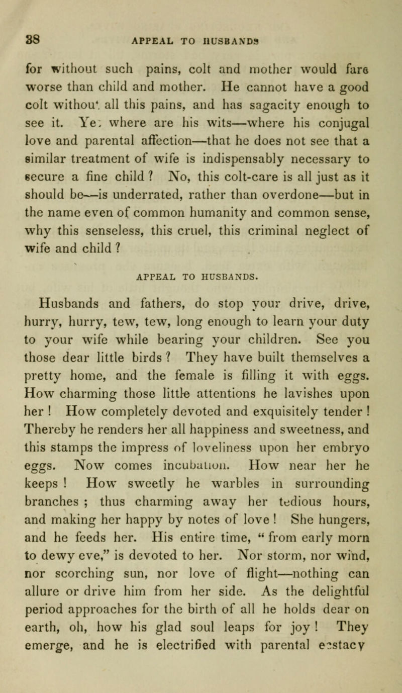 for without such pains, colt and mother would fare worse than child and mother. He cannot have a good colt withou* all this pains, and has sagacity enough to see it. Ye. where are his wits—where his conjugal love and parental affection—that, he does not see that a similar treatment of wife is indispensably necessary to secure a fine child ? No, this colt-care is all just as it should be—is underrated, rather than overdone—but in the name even of common humanity and common sense, why this senseless, this cruel, this criminal neglect of wife and child ? APPEAL TO HUSBANDS. Husbands and fathers, do stop your drive, drive, hurry, hurry, tew, tew, long enough to learn your duty to your wife while bearing your children. See you those dear little birds ? They have built themselves a pretty home, and the female is filling it with eggs. How charming those little attentions he lavishes upon her ! How completely devoted and exquisitely tender ! Thereby he renders her all happiness and sweetness, and this stamps the impress of loveliness upon her embryo eggs. Now comes incubation. How near her he keeps ! How sweetly he warbles in surrounding branches ; thus charming away her tedious hours, and making her happy by notes of love ! She hungers, and he feeds her. His entire time,  from early morn to dewy eve, is devoted to her. Nor storm, nor wind, nor scorching sun, nor love of flight—nothing can allure or drive him from her side. As the delightful period approaches for the birth of all he holds dear on earth, oh, how his glad soul leaps for joy ! They emerge, and he is electrified with parental e?stacy