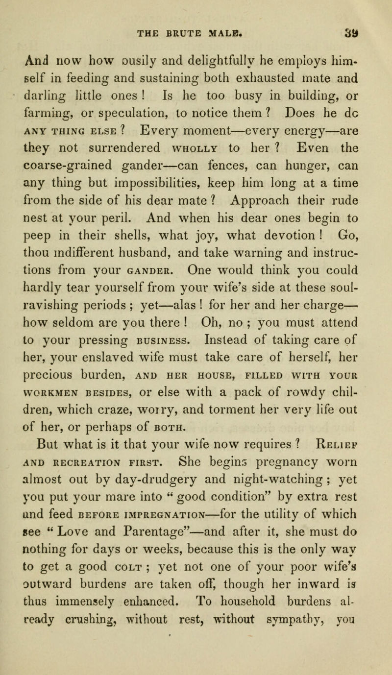 And now how ousily and delightfully he employs him- self in feeding and sustaining both exhausted mate and darling little ones ! Is he too busy in building, or farming, or speculation, to notice them ? Does he dc any thing else ? Every moment—every energy—are they not surrendered wholly to her ? Even the coarse-grained gander—can fences, can hunger, can any thing but impossibilities, keep him long at a time from the side of his dear mate ? Approach their rude nest at your peril. And when his dear ones begin to peep in their shells, what joy, what devotion ! Go, thou indifferent husband, and take warning and instruc- tions from your gander. One would think you could hardly tear yourself from your wife's side at these soul- ravishing periods ; yet—alas ! for her and her charge— how seldom are you there ! Oh, no ; you must attend to your pressing business. Instead of taking care of her, your enslaved wife must take care of herself, her precious burden, and her house, filled with your workmen besides, or else with a pack of rowdy chil- dren, which craze, worry, and torment her very life out of her, or perhaps of both. But what is it that your wife now requires ? Relief and recreation first. She begins pregnancy worn almost out by day-drudgery and night-watching ; yet you put your mare into  good condition by extra rest and feed before impregnation—for the utility of which gee  Love and Parentage—and after it, she must do nothing for days or weeks, because this is the only way to get a good colt ; yet not one of your poor wife's outward burdens are taken off, though her inward is thus immensely enhanced. To household burdens al- ready crushing, without rest, without sympathy, you