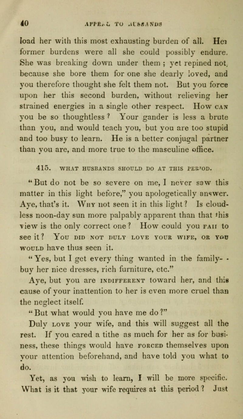 load her with this most exhausting burden of all. Hei former burdens were all she could possibly endure. She was breaking down under them ; yet repined not, because she bore them for one she dearly loved, and you therefore thought she felt them not. But you force upon her this second burden, without relieving her strained energies in a single other respect. How can you be so thoughtless ? Your gander is less a brute than you, and would teach you, but you are too stupid and too busy to learn. He is a better conjugal partner than vou are, and more true to the masculine office. 415. WHAT HUSBANDS SHOULD DO AT THIS PEUTOD.  But do not be so severe on me, I never sow this matter in this light before, you apologetically answer. Aye, that's it. Why not seen it in this light? Is cloud- less noon-day sun more palpably apparent than that 'his view is the only correct one? How could you fait to see it ? You did not duly love your wife, or you would have thus seen it. Yes, but I get every thing wanted in the family- - buy her nice dresses, rich furniture, etc. Aye, but you are indifferent toward her, and this cause of your inattention to her is even more cruel than the neglect itself. But what would you have me do? Duly love your wife, and this will suggest all the rest. If vou cared a tithe as much for her as for busi- ness, these things would have forced themselves upon your attention beforehand, and have told you what to do. Yet, as you wish to learn, I will be more Bpecific, What is it that your wife requires at this period? Just