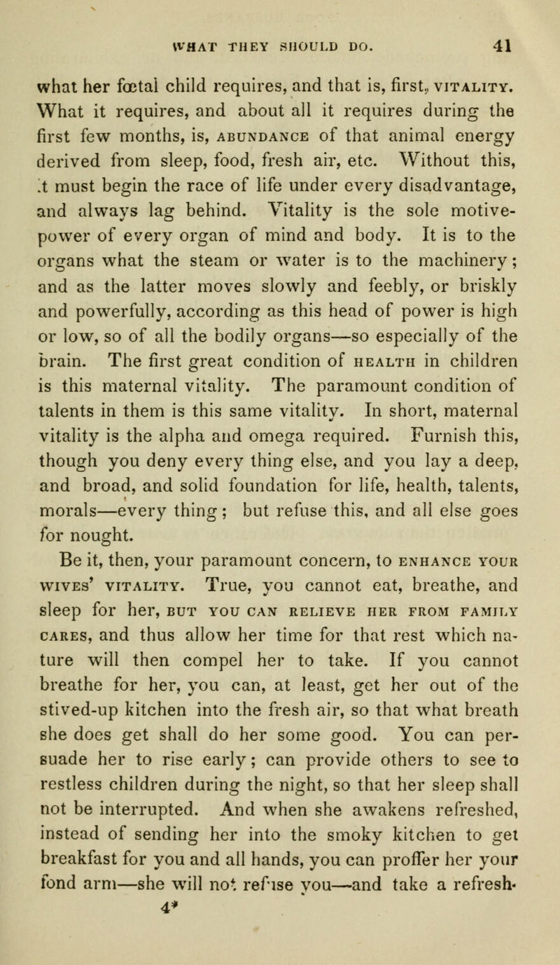 what her foetal child requires, and that is, first., vitality. What it requires, and about all it requires during the first few months, is, abundance of that animal energy derived from sleep, food, fresh ah', etc. Without this, .t must begin the race of life under every disadvantage, and always lag behind. Vitality is the sole motive- power of every organ of mind and body. It is to the organs what the steam or water is to the machinery; and as the latter moves slowly and feebly, or briskly and powerfully, according as this head of power is high or low, so of all the bodily organs—so especially of the brain. The first great condition of health in children is this maternal vitality. The paramount condition of talents in them is this same vitality. In short, maternal vitality is the alpha and omega required. Furnish this, though you deny every thing else, and you lay a deep, and broad, and solid foundation for life, health, talents, morals—every thing; but refuse this, and all else goes for nought. Be it, then, your paramount concern, to enhance your wives' vitality. True, you cannot eat, breathe, and sleep for her, but you can relieve her from family cares, and thus allow her time for that rest which na- ture will then compel her to take. If you cannot breathe for her, you can, at least, get her out of the stived-up kitchen into the fresh air, so that what breath she does get shall do her some good. You can per- suade her to rise early; can provide others to see to restless children during the night, so that her sleep shall not be interrupted. And when she awakens refreshed, instead of sending her into the smoky kitchen to get breakfast for you and all hands, you can proffer her your fond arm—she will not refise you—and take a refresh- 4*