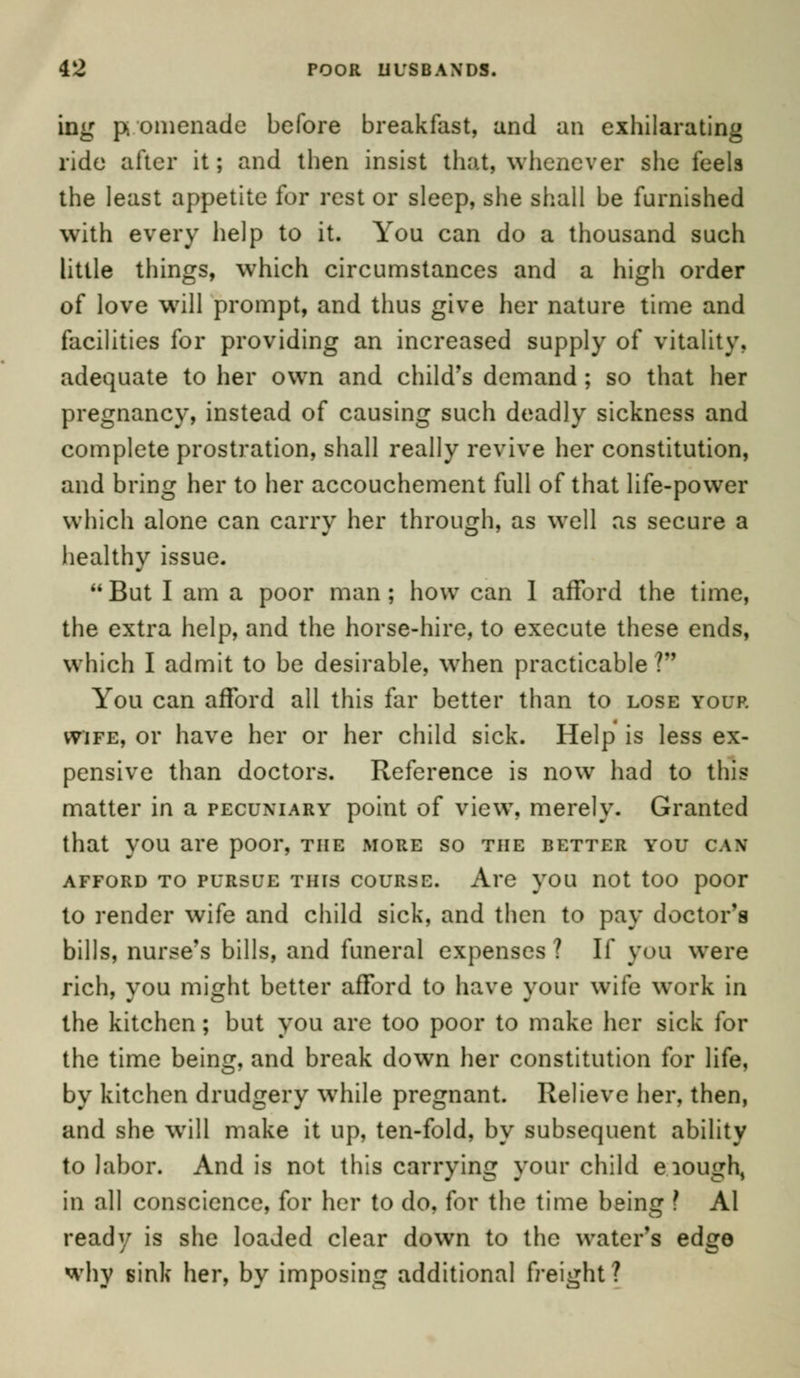 ing promenade before breakfast, and an exhilarating ride after it; and then insist that, whenever she feels the least appetite for rest or sleep, she shall be furnished with every help to it. You can do a thousand such little things, which circumstances and a high order of love will prompt, and thus give her nature time and facilities for providing an increased supply of vitality, adequate to her own and child's demand ; so that her pregnancy, instead of causing such deadly sickness and complete prostration, shall really revive her constitution, and bring her to her accouchement full of that life-power which alone can carry her through, as well as secure a healthy issue. But I am a poor man; how can I afford the time, the extra help, and the horse-hire, to execute these ends, which I admit to be desirable, when practicable ? You can afford all this far better than to lose your wife, or have her or her child sick. Help is less ex- pensive than doctors. Reference is now had to this matter in a pecuniary point of view, merely. Granted that you are poor, the more so the better you can afford to pursue this course. Are you not too poor to render wife and child sick, and then to pay doctor's bills, nurse's bills, and funeral expenses? If you were rich, you might better afford to have your wife work in the kitchen; but you are too poor to make her sick for the time being, and break down her constitution for life, by kitchen drudgery while pregnant. Relieve her, then, and she will make it up, ten-fold, by subsequent ability to labor. And is not this carrying your child e.iough, in all conscience, for her to do, for the time being ? Al ready is she loaded clear down to the water's edge why sink her, by imposing additional freight ?