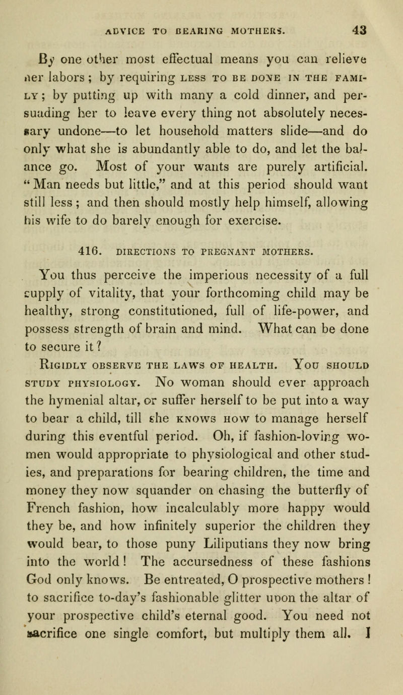 By one other most effectual means you can relieve iier labors ; by requiring less to be done in the fami- ly ; by putting up with many a cold dinner, and per- suading her to leave every thing not absolutely neces- sary undone—to let household matters slide—and do only what she is abundantly able to do, and let the bal- ance go. Most of your wants are purely artificial. Man needs but little, and at this period should want still less; and then should mostly help himself, allowing his wife to do barely enough for exercise. 416. DIRECTIONS TO PREGNANT MOTHERS. You thus perceive the imperious necessity of a full supply of vitality, that your forthcoming child may be healthy, strong constitutioned, full of life-power, and possess strength of brain and mind. What can be done to secure it ? Rigidly observe the laws of health. You should study physiology. No woman should ever approach the hymenial altar, or suffer herself to be put into a way to bear a child, till she knows how to manage herself during this eventful period. Oh, if fashion-loving wo- men would appropriate to physiological and other stud- ies, and preparations for bearing children, the time and money they now squander on chasing the butterfly of French fashion, how incalculably more happy would they be, and how infinitely superior the children they would bear, to those puny Liliputians they now bring into the world ! The accursedness of these fashions God only knows. Be entreated, O prospective mothers ! to sacrifice to-day's fashionable glitter uoon the altar of your prospective child's eternal good. You need not sacrifice one single comfort, but multiply them all. I