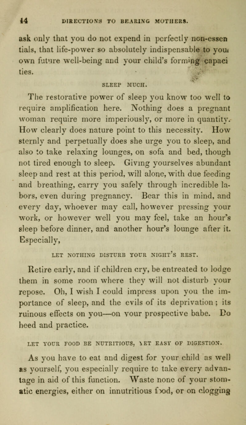 ask only that you do not expend in perfectly ncn-essen tials, that life-power so absolutely indispensable to youi own future well-being and your child's forming capaci ties. SLEEP .MUCH. The restorative power of sleep you know too well to require amplification here. Nothing does a pregnant woman require more imperiously, or more in quantity. How clearly does nature point to this necessity. How sternly and perpetually does she urge you to sleep, and also to take relaxing lounges, on sofa and bed, though not tired enough to sleep. Giving yourselves abundant sleep and rest at this period, will alone, with due feeding and breathing, carry you safely through incredible la- bors, even during pregnancy. Bear this in mind, and every day, whoever may call, however pressing your work, or however well you may feel, take an hours sleep before dinner, and another hour's lounge after it. Especially, LET NOTHING DISTURB YOUR NIGHT'S REST. Retire early, and if children cry, be entreated to lodge them in some room where they will not disturb your repose. Oh, I wish I could impress upon you the im- portance of sleep, and the evils of its deprivation ; its ruinous effects on you—on vour prospective babe. Do heed and practice. LET YOUR FOOD BE NUTRITIOUS. \ ET EASY OF DIGESTION. As you have to eat and digest for your child as well as yourself, you especially require tc take every advan- tage in aid of this function. Waste none of your stom- atic energies, either on innutritious f x)d, or on clogging