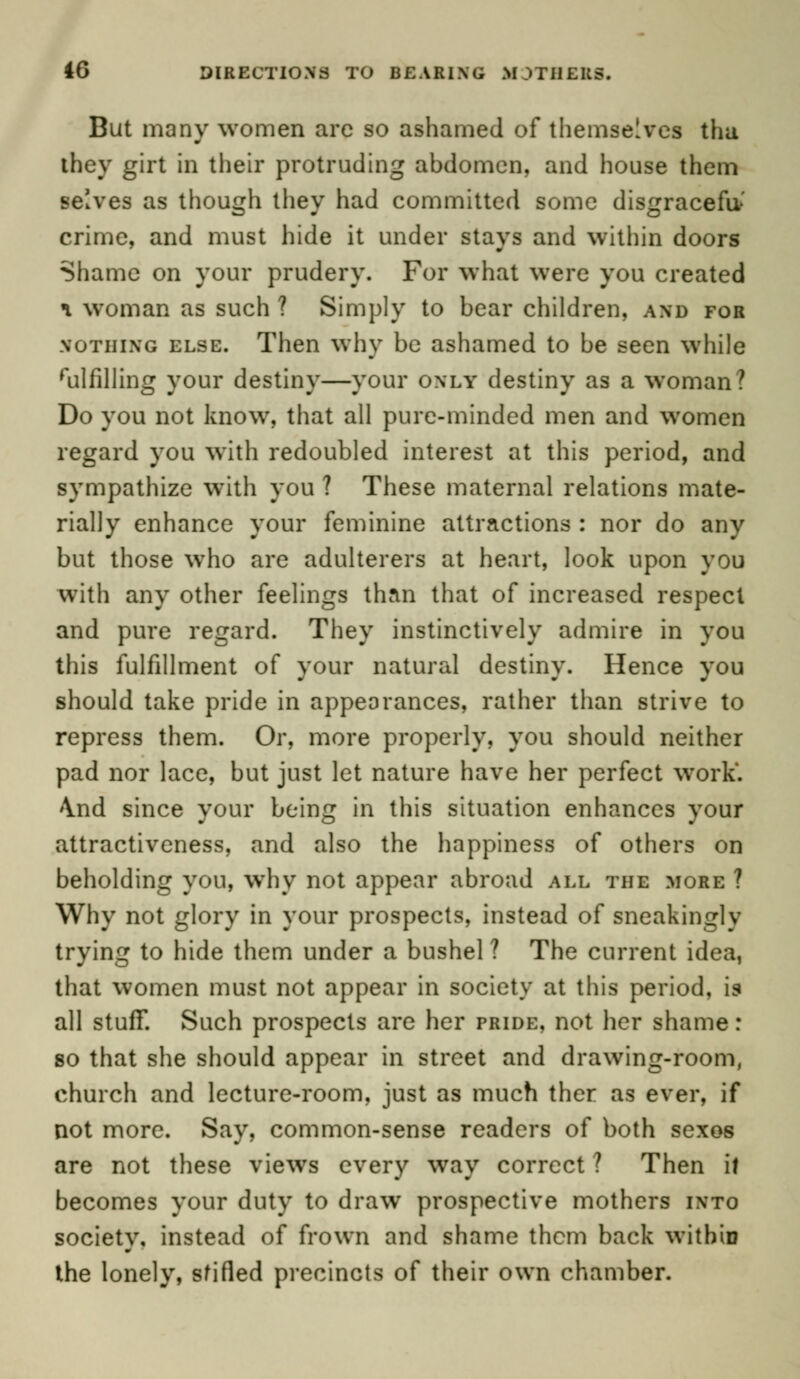 But many women are so ashamed of themselves tha they girt in their protruding abdomen, and house them selves as though they had committed some disgraceful crime, and must hide it under stays and within doors Shame on your prudery. For what were you created \ woman as such ? Simply to bear children, and for nothing else. Then why be ashamed to be seen while fulfilling your destiny—your only destiny as a woman ? Do you not know, that all pure-minded men and women regard you with redoubled interest at this period, and sympathize with you ? These maternal relations mate- rially enhance your feminine attractions : nor do any but those who are adulterers at heart, look upon you with any other feelings than that of increased respect and pure regard. They instinctively admire in you this fulfillment of your natural destiny. Hence you should take pride in appearances, rather than strive to repress them. Or, more properly, you should neither pad nor lace, but just let nature have her perfect work. \nd since your being in this situation enhances your attractiveness, and also the happiness of others on beholding you, why not appear abroad all the more ? Why not glory in your prospects, instead of sneakingly trying to hide them under a bushel ? The current idea, that women must not appear in society at this period, is all stuff. Such prospects are her pride, not her shame: so that she should appear in street and drawing-room, church and lecture-room, just as much ther as ever, if not more. Say, common-sense readers of both sexos are not these views every way correct ? Then if becomes your duty to draw prospective mothers into societv, instead of frown and shame them back within the lonely, sfifled precincts of their own chamber.