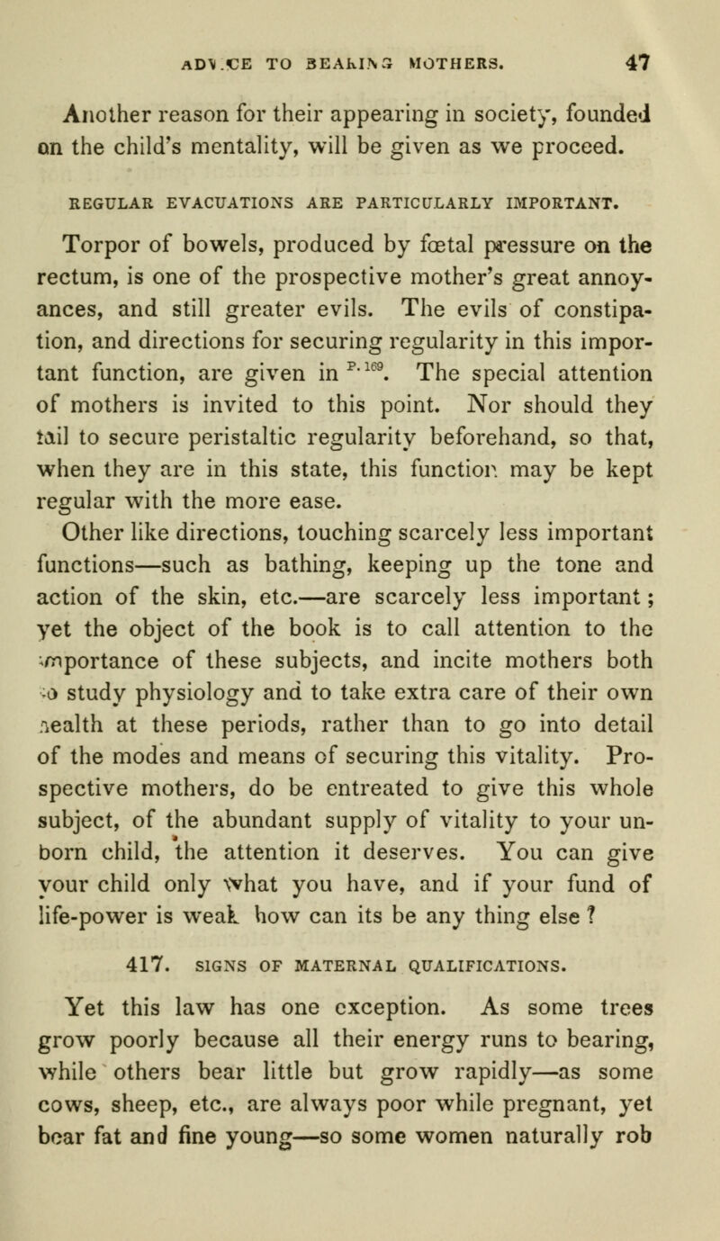 Another reason for their appearing in society, founded on the child's mentality, will be given as we proceed. REGULAR EVACUATIONS ARE PARTICULARLY IMPORTANT. Torpor of bowels, produced by foetal pressure on the rectum, is one of the prospective mother's great annoy- ances, and still greater evils. The evils of constipa- tion, and directions for securing regularity in this impor- tant function, are given inp'169. The special attention of mothers is invited to this point. Nor should they tail to secure peristaltic regularity beforehand, so that, when they are in this state, this function may be kept regular with the more ease. Other like directions, touching scarcely less important functions—such as bathing, keeping up the tone and action of the skin, etc.—are scarcely less important; yet the object of the book is to call attention to the importance of these subjects, and incite mothers both -a study physiology and to take extra care of their own wealth at these periods, rather than to go into detail of the modes and means of securing this vitality. Pro- spective mothers, do be entreated to give this whole subject, of the abundant supply of vitality to your un- born child, the attention it deserves. You can give your child only what you have, and if your fund of life-power is weak how can its be any thing else ? 417. SIGNS OF MATERNAL QUALIFICATIONS. Yet this law has one exception. As some trees grow poorly because all their energy runs to bearing, while others bear little but grow rapidly—as some cows, sheep, etc., are always poor while pregnant, yet bear fat and fine young—so some women naturally rob