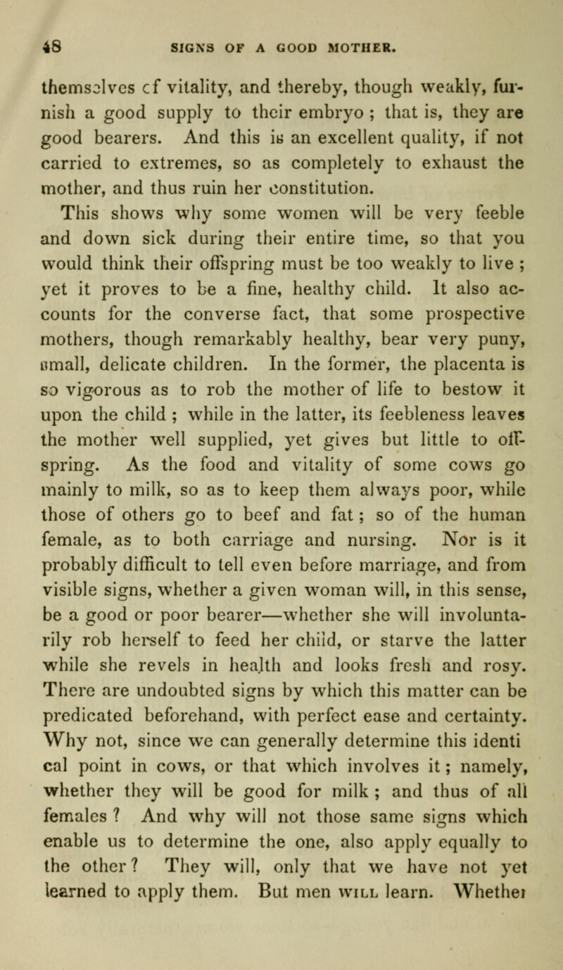 themselves cf vitality, and thereby, though weakly, fur- nish a good supply to their embryo ; that is, they are good bearers. And this i« an excellent quality, if not carried to extremes, so as completely to exhaust the mother, and thus ruin her constitution. This shows why some women will be very feeble and down sick during their entire time, so that you would think their offspring must be too weakly to live ; yet it proves to be a fine, healthy child. It also ac- counts for the converse fact, that some prospective mothers, though remarkably healthy, bear very puny, tfmall, delicate children. In the former, the placenta is so vigorous as to rob the mother of life to bestow it upon the child ; while in the latter, its feebleness leaves the mother well supplied, yet gives but little to off- spring. As the food and vitality of some cows go mainly to milk, so as to keep them always poor, while those of others go to beef and fat; so of the human female, as to both carriage and nursing. Nor is it probably difficult to tell even before marriage, and from visible signs, whether a given woman will, in this sense, be a good or poor bearer—whether she will involunta- rily rob herself to feed her child, or starve the latter while she revels in health and looks fresh and rosy. There are undoubted signs by which this matter can be predicated beforehand, with perfect ease and certainty. Why not, since wc can generally determine this identi cal point in cows, or that which involves it; namely, whether they will be good for milk ; and thus of all females ? And why will not those same signs which enable us to determine the one, also apply equally to the other? They will, only that we have not yet learned to apply them. But men will learn. Whethei