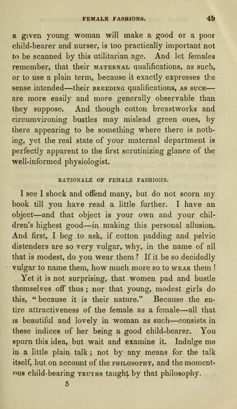 FEMALE FASHIONS. 4& a given young woman will make a good or a poor child-bearer and nurser, is too practically important not to be scanned by this utilitarian age. And let females remember, that their maternal qualifications, as such, or to use a plain term, because it exactly expresses the sense intended—their breeding qualifications, as such— are more easily and more generally observable than they suppose. And though cotton breastworks and circumvironing bustles may mislead green ones, by there appearing to be something where there is noth- ing, yet the real state of your maternal department is perfectly apparent to the first scrutinizing glance of the well-informed physiologist. rationale of female fashions. I see I shock and ofiend many, but do not scorn my book till you have read a little further. I have an object—and that object is your own and your chil- dren's highest good—in making this personal allusion. And first, I beg to ask, if cotton padding and pelvic distenders are so very vulgar, why, in the name of all that is modest, do you wear them ? If it be so decidedly vulgar to name them, how much more so to wear them ! Yet it is not surprising, that women pad and bustle themselves off thus ; nor that young, modest girls do this,  because it is their nature. Because the en- tire attractiveness of the female as a female—all that is beautiful and lovely in woman as such—consists in these indices of her being a good child-bearer. You spurn this idea, but wait and examine it. Indulge me in a little plain talk ; not by any means for the talk itself, but on account of the philosophy, and the moment- ous child-bearing truths taught by that philosophy.