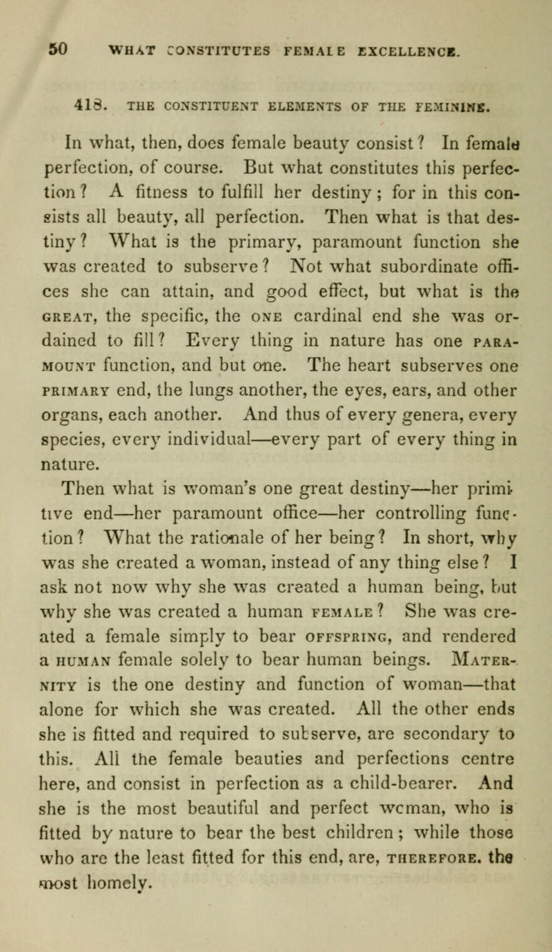 418. THE CONSTITUENT ELEMENTS OF THE FEMININE. In what, then, does female beauty consist ? In femald perfection, of course. But what constitutes this perfec- tion ? A fitness to fulfill her destiny ; for in this con- sists all beauty, all perfection. Then what is that des- tiny ? What is the primary, paramount function she was created to subserve ? Not w7hat subordinate offi- ces she can attain, and good effect, but w7hat is the great, the specific, the one cardinal end she was or- dained to fill ? Every thing in nature has one para- mount function, and but one. The heart subserves one primary end, the lungs another, the eyes, ears, and other organs, each another. And thus of every genera, every species, every individual—every part of every thing in nature. Then what is woman's one great destiny—her primi tive end—her paramount office—her controlling func- tion? What the rationale of her being? In short, why was she created a woman, instead of any thing else ? I ask not now why she was created a human being, but why she wras created a human female ? She wTas cre- ated a female simply to bear offspring, and rendered a human female solely to bear human beings. Mater- nity is the one destiny and function of woman—that alone for which she was created. All the other ends she is fitted and required to subserve, are secondary to this. AH the female beauties and perfections centre here, and consist in perfection as a child-bearer. And she is the most beautiful and perfect woman, who is fitted by nature to bear the best children ; while those who are the least fitted for this end, are, therefore, the q>ost homclv.