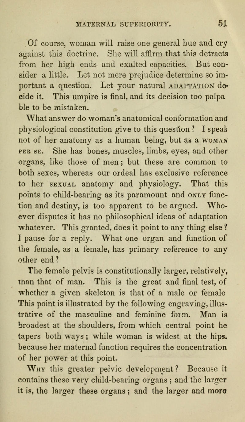 Of course, woman will raise one general hue and cry against this doctrine. She will affirm that this detracts from her high ends and exalted capacities. But con- sider a little. Let not mere prejudice determine so im* portant a question. Let your natural adaptation de- cide it. This umpire is final, and its decision too palpa ble to be mistaken. What answer do woman's anatomical conformation and physiological constitution give to this question ? I speak not of her anatomy as a human being, but as a woman per se. She has bones, muscles, limbs, eyes, and other organs, like those of men; but these are common to both sexes, whereas our ordeal has exclusive reference to her sexual anatomy and physiology. That this points to child-bearing as its paramount and only func- tion and destiny, is too apparent to be argued. Who- ever disputes it has no philosophical ideas of adaptation whatever. This granted, does it point to any thing else ? I pause for a reply. What one organ and function of the female, as a female, has primary reference to any other end? The female pelvis is constitutionally larger, relatively, tnan that of man. This is the great and final test, of whether a given skeleton is that of a male or female This point is illustrated by the following engraving, illus- trative of the masculine and feminine foim. Man is broadest at the shoulders, from which central point he tapers both ways; while woman is widest at the hips, because her maternal function requires the concentration of her power at this point. Why this greater pelvic development ? Because it contains these very child-bearing organs ; and the larger it is, the larger these organs ; and the larger and more