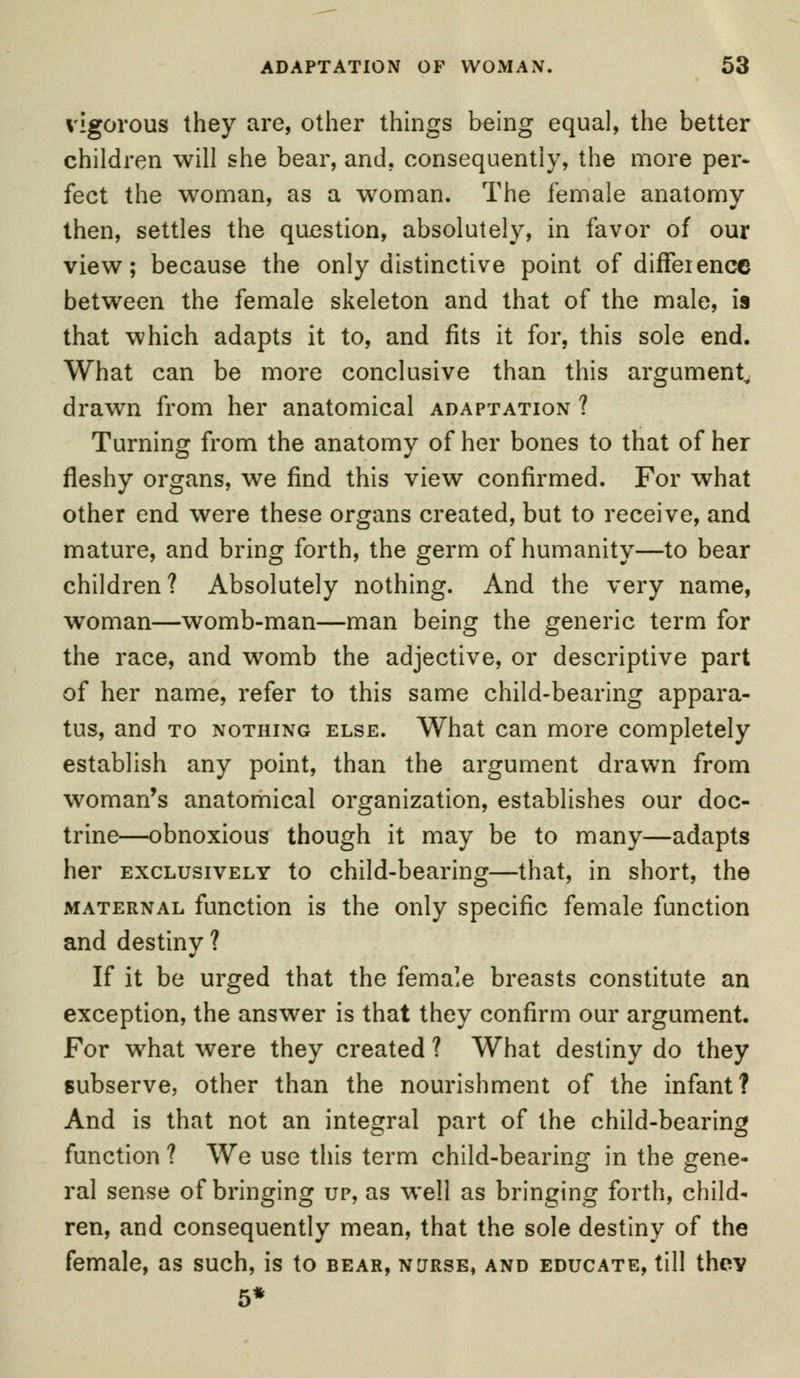 vigorous they are, other things being equal, the better children will she bear, and. consequently, the more per- fect the woman, as a woman. The female anatomy then, settles the question, absolutely, in favor of our view; because the only distinctive point of difference between the female skeleton and that of the male, is that which adapts it to, and fits it for, this sole end. What can be more conclusive than this argument, drawn from her anatomical adaptation ? Turning from the anatomy of her bones to that of her fleshy organs, we find this view confirmed. For what other end were these organs created, but to receive, and mature, and bring forth, the germ of humanity—to bear children? Absolutely nothing. And the very name, woman—womb-man—man being the generic term for the race, and womb the adjective, or descriptive part of her name, refer to this same child-bearing appara- tus, and to nothing else. What can more completely establish any point, than the argument drawn from woman's anatomical organization, establishes our doc- trine—obnoxious though it may be to many—adapts her exclusively to child-bearing—that, in short, the maternal function is the only specific female function and destiny ? If it be urged that the female breasts constitute an exception, the answer is that they confirm our argument. For what were they created ? What destiny do they subserve, other than the nourishment of the infant? And is that not an integral part of the child-bearing function ? We use this term child-bearing in the gene- ral sense of bringing up, as well as bringing forth, child- ren, and consequently mean, that the sole destiny of the female, as such, is to bear, nurse, and educate, till thev 5*