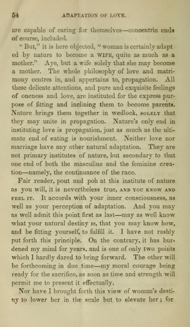 are capable of earing for th. —concentric en of course, incluu-  it is here o: . u woman i inly adopt by nature to become a wife, quite as much be mother. Aye. but a i solely that she may become a mother. :iilosophy of love and matri- mony b in. and appertains to, propagation, k these delicate attentions, and pure and exquisite feelings of oneness and love, are instituted for the express pur- pose of fitting and inclining them to become parents. Nature brines them together in wedlock, solely that they may unite in propagation. Nature's only end in instituting love is propagation, just as much as the ulti- mate end of eating is nourishment. Neither love nor marriage have any other natural adaptation. They are not primary institutes of nature, but secondary to that one end of both the masculine and the feminine crea- tion—namely, the continuance of the race. Fair reader, pout and poh at this institute of nature as you will, it is nevertheless true, and you know and feel it. It accords with your inner consciousness, as |] as your perception of adaptation. And you may well admit this point first as last—may as well know what your natural destiny is, that you may know h and be fitting yourself, to fulfill it. I have not rashly put forth this principle. On the contrary, it lias bur- dened my mind for years, and is one of only two points which I hardlv dared to brine forward. The other will ■ forthcoming in due time—my moral courage b> ready for the sac soon as time and strength will permit me to present it effectually. Pfoi have I broil ih this view of woman's desti- to l<>wer her in the scale but to elevate her; for