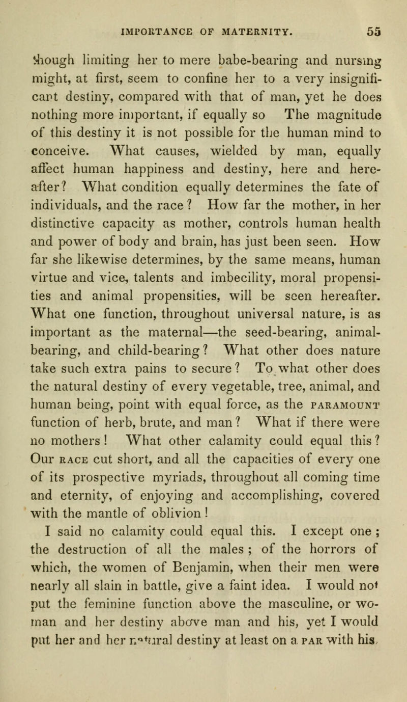 Plough limiting her to mere babe-bearing and nursing might, at first, seem to confine her to a very insignifi- cant destiny, compared with that of man, yet he does nothing more important, if equally so The magnitude of this destiny it is not possible for the human mind to conceive. What causes, wielded by man, equally affect human happiness and destiny, here and here- after? What condition equally determines the fate of individuals, and the race ? How far the mother, in her distinctive capacity as mother, controls human health and power of body and brain, has just been seen. How far she likewise determines, by the same means, human virtue and vice, talents and imbecility, moral propensi- ties and animal propensities, will be seen hereafter. What one function, throughout universal nature, is as important as the maternal—the seed-bearing, animal- bearing, and child-bearing? What other does nature take such extra pains to secure? To what other does the natural destiny of every vegetable, tree, animal, and human being, point with equal force, as the paramount function of herb, brute, and man? What if there were no mothers! What other calamity could equal this? Our race cut short, and all the capacities of every one of its prospective myriads, throughout all coming time and eternity, of enjoying and accomplishing, covered with the mantle of oblivion ! I said no calamity could equal this. I except one ; the destruction of all the males ; of the horrors of which, the women of Benjamin, when their men were nearly all slain in battle, give a faint idea. I would no* put the feminine function above the masculine, or wo- man and her destiny abave man and his, yet I would put her and her nofural destiny at least on a par with his