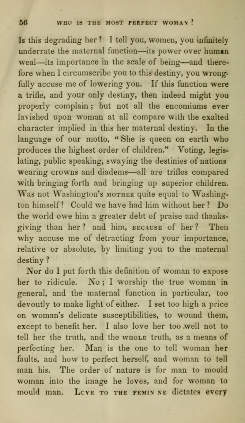 Is this degrading her? I tell you, women, you infinitely underrate the maternal function—its power over human weal—its importance in the scale of being—and there- fore when I circumscribe you to this destiny, you wrong* fullv accuse me of lowering you. If this function were a trifle, and your only destiny, then indeed might you properly complain; but not all the encomiums ever lavished upon woman at all compare with the exalted character implied in this her maternal destiny. In the language of our motto,  She is queen on earth who produces the highest order of children. Voting, legis- lating, public speaking, swaying the destinies of nations wearing crowns and diadems—all are trifles compared with bringing forth and bringing up superior children. Was not Washington's mother quite equal to Washing- ton himself? Could we have had him without her ? Do the world owe him a greater debt of praise and thanks- giving than her? and him, because of her? Then why accuse me of detracting from your importance, relative or absolute, by limiting you to the maternal destiny ? Nor do I put forth this definition of woman to expose her to ridicule. Xo ; I worship the true woman in genera], and the maternal function in particular, too devoutly to make light of either. I set too high a price on woman's delicate susceptibilities, to wound them, except to benefit her. I also love her too well not to tell her the truth, and the whole truth, as a means of perfecting her. Man is the one to tell woman her faults, and how to perfect herself, and woman to tell man his. The order of nature is for man to mould woman into the image he loves, and for woman to mould man. Lcve to the femi\ \e dictates every