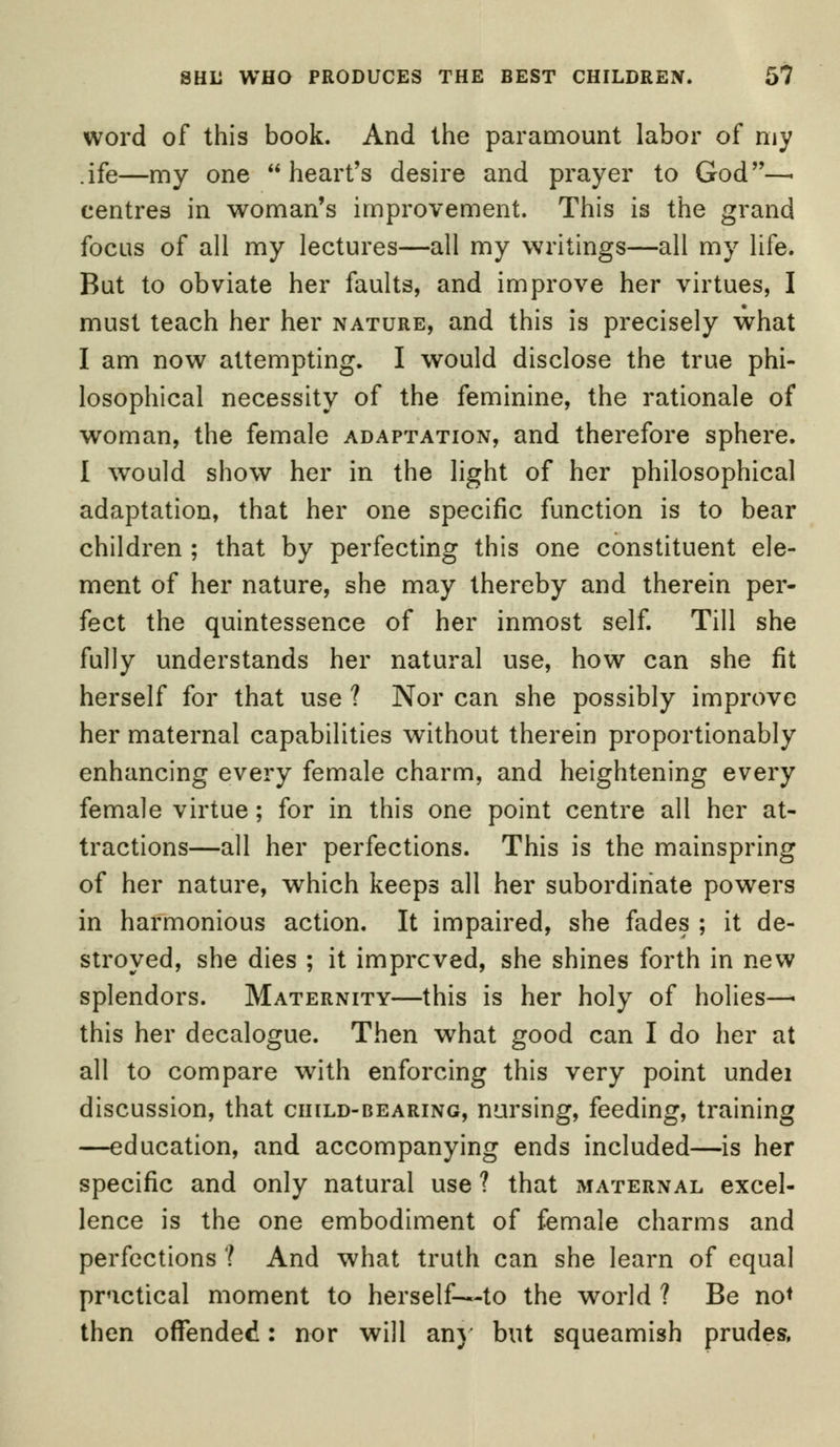 word of this book. And the paramount labor of my .ife—my one heart's desire and prayer to God—■ centres in woman's improvement. This is the grand focus of all my lectures—all my writings—all my life. But to obviate her faults, and improve her virtues, I must teach her her nature, and this is precisely what I am now attempting. I would disclose the true phi- losophical necessity of the feminine, the rationale of woman, the female adaptation, and therefore sphere. I would show her in the light of her philosophical adaptation, that her one specific function is to bear children ; that by perfecting this one constituent ele- ment of her nature, she may thereby and therein per- fect the quintessence of her inmost self. Till she fully understands her natural use, how can she fit herself for that use ? Nor can she possibly improve her maternal capabilities without therein proportionably enhancing every female charm, and heightening every female virtue; for in this one point centre all her at- tractions—all her perfections. This is the mainspring of her nature, which keeps all her subordinate powers in harmonious action. It impaired, she fades ; it de- stroyed, she dies ; it improved, she shines forth in new splendors. Maternity—this is her holy of holies—■ this her decalogue. Then what good can I do her at all to compare with enforcing this very point undei discussion, that child-bearing, nursing, feeding, training —education, and accompanying ends included—is her specific and only natural use ? that maternal excel- lence is the one embodiment of female charms and perfections ? And what truth can she learn of equal practical moment to herself—-to the world ? Be no* then offended: nor will any but squeamish prudes,
