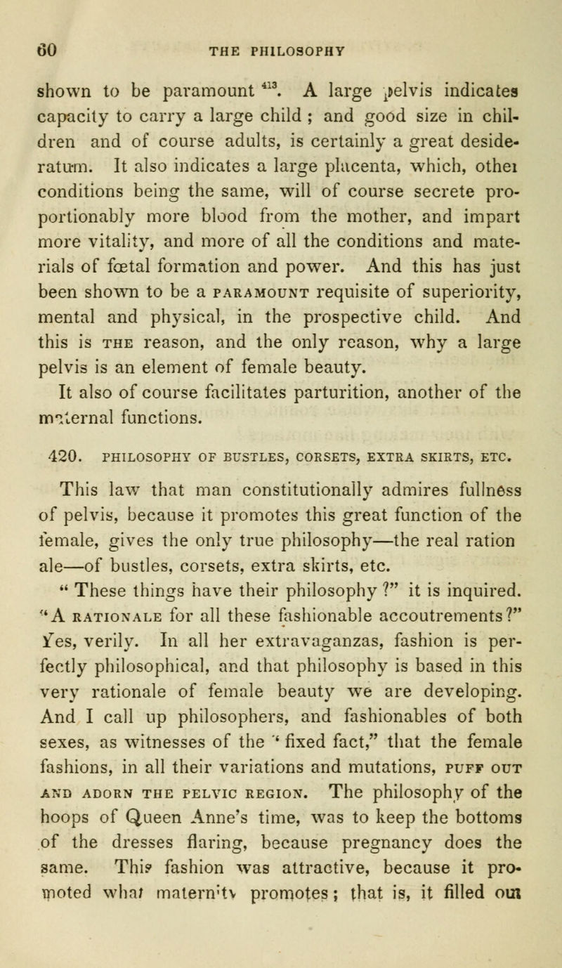 shown to be paramount 413. A large pelvis indicates capacity to carry a large child ; and good size in chil- dren and of course adults, is certainly a great deside- ratum. It also indicates a large placenta, which, othei conditions being the same, will of course secrete pro- portionably more blood from the mother, and impart more vitality, and more of all the conditions and mate- rials of foetal formation and power. And this has just been shown to be a paramount requisite of superiority, mental and physical, in the prospective child. And this is the reason, and the only reason, wrhy a large pelvis is an element of female beauty. It also of course facilitates parturition, another of the maternal functions. 420. PHILOSOPHY OF BUSTLES, CORSETS, EXTRA SKIRTS, ETC. This law that man constitutionally admires fullness of pelvis, because it promotes this great function of the female, gives the only true philosophy—the real ration ale—of bustles, corsets, extra skirts, etc.  These things have their philosophy ? it is inquired. <4A rationale for all these fashionable accoutrements? )[es, verily. In all her extravaganzas, fashion is per- fectly philosophical, and that philosophy is based in this very rationale of female beauty we are developing. And I call up philosophers, and fashionables of both sexes, as witnesses of the '* fixed fact, that the female fashions, in all their variations and mutations, puff out and adorn the pelvic region. The philosophy of the hoops of Queen Anne's time, was to keep the bottoms of the dresses flaring, because pregnancy does the same. Thi? fashion was attractive, because it pro- moted whal matern;tv promotes; that is, it filled oui