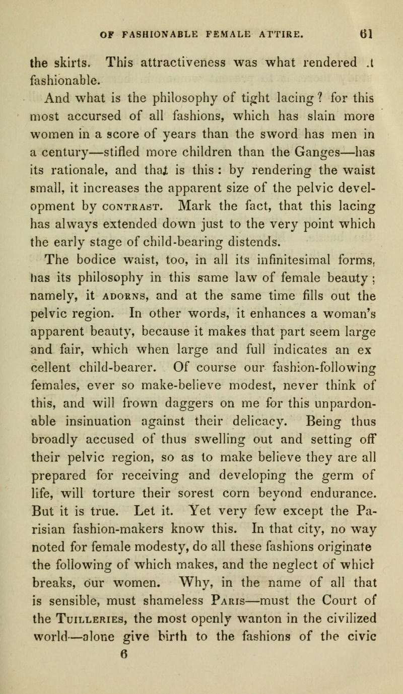 the skirts. This attractiveness was what rendered A fashionable. And what is the philosophy of tight lacing ? for this most accursed of all fashions, which has slain more women in a score of years than the sword has men in a century—stifled more children than the Ganges—has its rationale, and thai is this : by rendering the waist small, it increases the apparent size of the pelvic devel- opment by contrast. Mark the fact, that this lacing has always extended down just to the very point which the early stage of child-bearing distends. The bodice waist, too, in all its infinitesimal forms, has its philosophy in this same law of female beauty ; namely, it adorns, and at the same time fills out the pelvic region. In other words, it enhances a woman's apparent beauty, because it makes that part seem large and fair, which when large and full indicates an ex cellent child-bearer. Of course our fashion-following females, ever so make-believe modest, never think of this, and will frown daggers on me for this unpardon- able insinuation against their delicacy. Being thus broadly accused of thus swelling out and setting off their pelvic region, so as to make believe they are all prepared for receiving and developing the germ of life, will torture their sorest corn beyond endurance. But it is true. Let it. Yet very few except the Pa- risian fashion-makers know this. In that city, no way noted for female modesty, do all these fashions originate the following of which makes, and the neglect of whicl- breaks, our women. Why, in the name of all that is sensible, must shameless Paris—must the Court of the Tuilleries, the most openly wanton in the civilized world—alone give birth to the fashions of the civic 6
