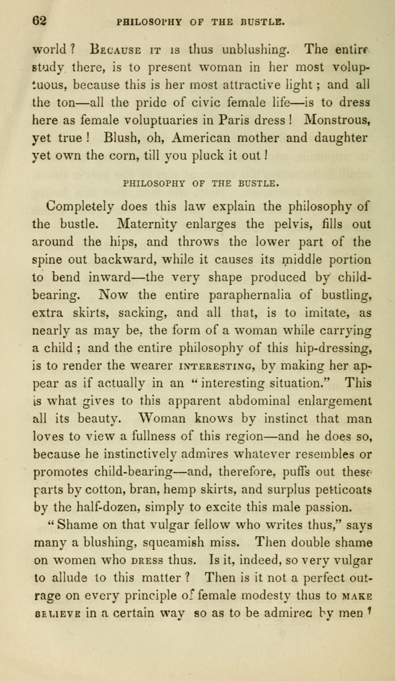 world ? Because it is thus unblushing. The entire study there, is to present woman in her most volup- tuous, because this is her most attractive light; and all the ton—all the pride of civic female life—is to dress here as female voluptuaries in Paris dress ! Monstrous, yet true ! Blush, oh, American mother and daughter yet own the corn, till you pluck it out! PHILOSOPHY OF THE BUSTLE. Completely does this law explain the philosophy of the bustle. Maternity enlarges the pelvis, fills out around the hips, and throws the lower part of the spine out backward, while it causes its middle portion to bend inward—the very shape produced by child- bearing. Now the entire paraphernalia of bustling, extra skirts, sacking, and all that, is to imitate, as nearly as may be, the form of a woman while carrying a child ; and the entire philosophy of this hip-dressing, is to render the wearer interesting, by making her ap- pear as if actually in an interesting situation. This is what gives to this apparent abdominal enlargement all its beauty. Woman knows by instinct that man loves to view a fullness of this region—and he does so, because he instinctively admires whatever resembles or promotes child-bearing—and, therefore, puffs out these parts by cotton, bran, hemp skirts, and surplus petticoats by the half-dozen, simply to excite this male passion. Shame on that vulgar fellow who writes thus, says many a blushing, squeamish miss. Then double shame on women who dress thus. Is it, indeed, so very vulgar to allude to this matter ? Then is it not a perfect out- rage on every principle of female modesty thus to make 8elieve in a certain wav so as to be admirec bv men •