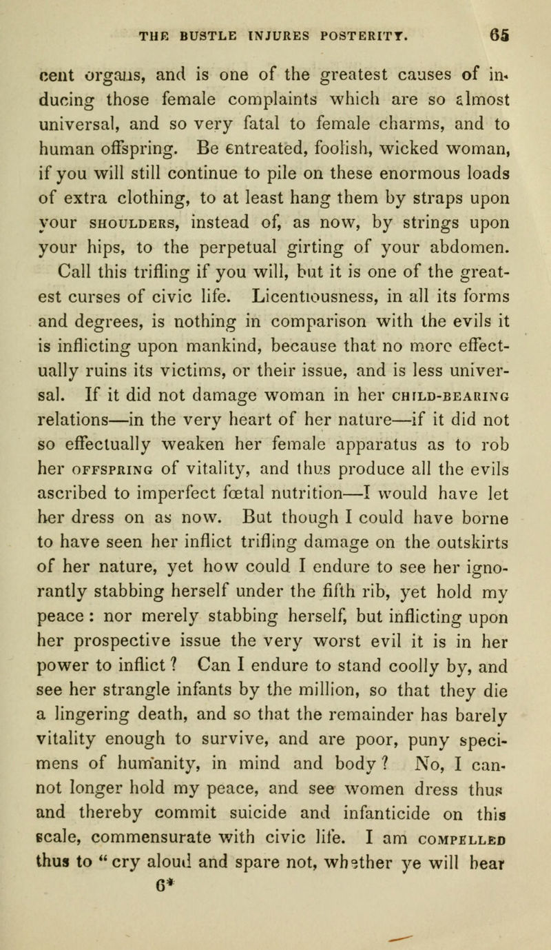 cent organs, and is one of the greatest causes of in* ducing those female complaints which are so almost universal, and so very fatal to female charms, and to human offspring. Be entreated, foolish, wicked woman, if you will still continue to pile on these enormous loads of extra clothing, to at least hang them by straps upon your shoulders, instead of, as now, by strings upon your hips, to the perpetual girting of your abdomen. Call this trifling if you will, but it is one of the great- est curses of civic life. Licentiousness, in all its forms and degrees, is nothing in comparison with the evils it is inflicting upon mankind, because that no more effect- ually ruins its victims, or their issue, and is less univer- sal. If it did not damage woman in her child-bearing relations—in the very heart of her nature—if it did not so effectually weaken her female apparatus as to rob her offspring of vitality, and thus produce all the evils ascribed to imperfect foetal nutrition—I would have let her dress on as now. But though I could have borne to have seen her inflict trifling damage on the outskirts of her nature, yet how could I endure to see her igno- rantly stabbing herself under the fifth rib, yet hold my peace : nor merely stabbing herself, but inflicting upon her prospective issue the very worst evil it is in her power to inflict ? Can I endure to stand coolly by, and see her strangle infants by the million, so that they die a lingering death, and so that the remainder has barely vitality enough to survive, and are poor, puny speci- mens of humanity, in mind and body ? No, I can- not longer hold my peace, and see women dress thus and thereby commit suicide and infanticide on this scale, commensurate with civic life. I am compelled thus to cry aloud and spare not, whether ye will bear 6*