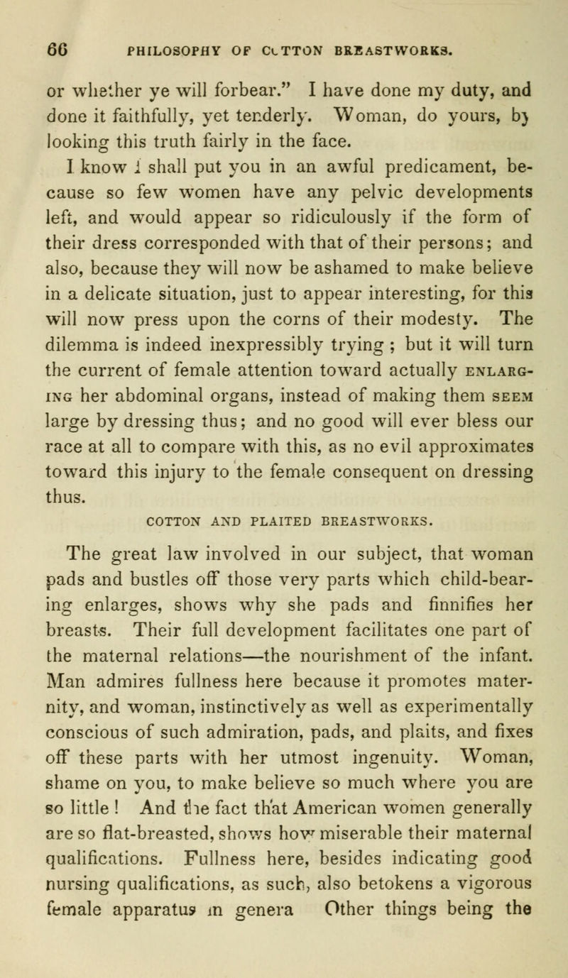 or whether ye will forbear. I have done my duty, and done it faithfully, yet tenderly. Woman, do yours, b) looking this truth fairly in the face. ] know i shall put you in an awful predicament, be- cause so few women have any pelvic developments left, and wTould appear so ridiculously if the form of their dress corresponded with that of their persons; and also, because they will now be ashamed to make believe in a delicate situation, just to appear interesting, for this will now press upon the corns of their modesty. The dilemma is indeed inexpressibly trying ; but it will turn the current of female attention toward actually enlarg- ing her abdominal organs, instead of making them seem large by dressing thus; and no good will ever bless our race at all to compare with this, as no evil approximates toward this injury to the female consequent on dressing thus. COTTON AND PLAITED BREASTWORKS. The great law involved in our subject, that woman pads and bustles off those very parts which child-bear- ing enlarges, shows why she pads and finnifies her breasts. Their full development facilitates one part of the maternal relations—the nourishment of the infant. Man admires fullness here because it promotes mater- nity, and woman, instinctively as well as experimentally conscious of such admiration, pads, and plaits, and fixes off these parts with her utmost ingenuity. Woman, shame on you, to make believe so much where you are so little ! And the fact that American women generally are so flat-breasted, shows how miserable their maternal qualifications. Fullness here, besides indicating good nursing qualifications, as such, also betokens a vigorous female apparatus m genera Other things being the