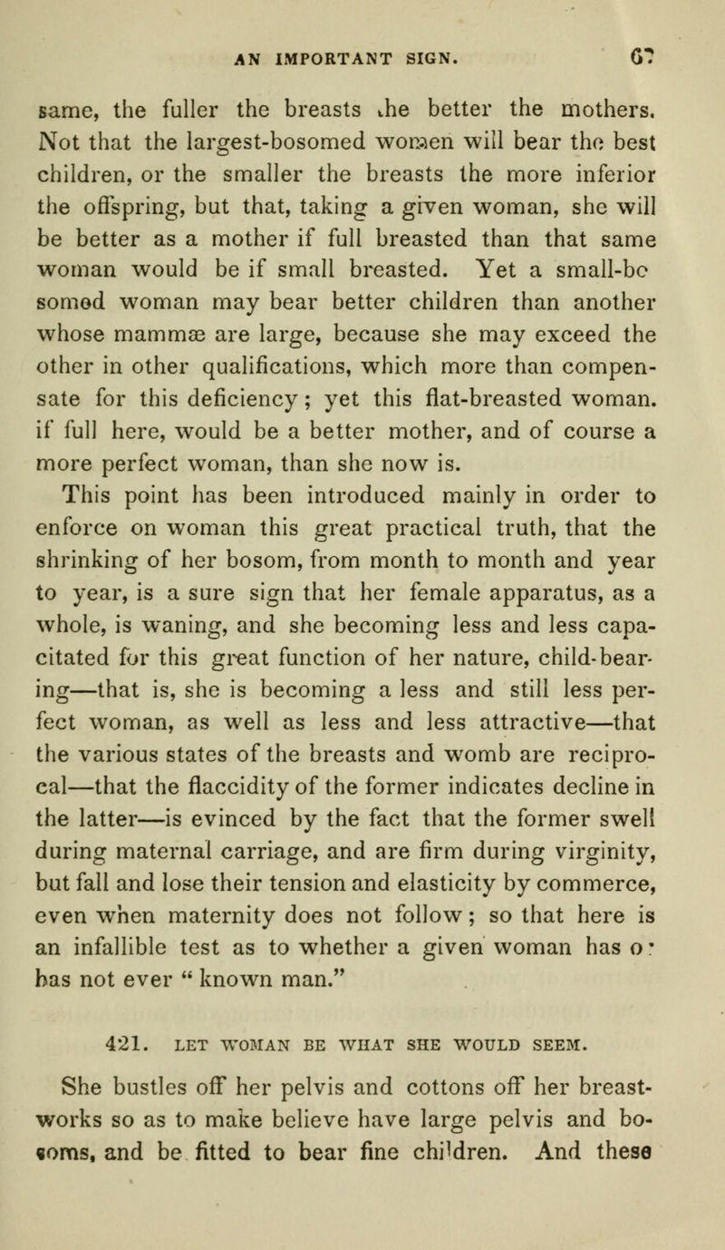 same, the fuller the breasts the better the mothers. Not that the largest-bosomed women will bear the best children, or the smaller the breasts the more inferior the offspring, but that, taking a given woman, she will be better as a mother if full breasted than that same woman would be if small breasted. Yet a small-be somed woman may bear better children than another whose mammae are large, because she may exceed the other in other qualifications, which more than compen- sate for this deficiency; yet this flat-breasted woman, if full here, would be a better mother, and of course a more perfect woman, than she now is. This point has been introduced mainly in order to enforce on woman this great practical truth, that the shrinking of her bosom, from month to month and year to year, is a sure sign that her female apparatus, as a whole, is waning, and she becoming less and less capa- citated for this great function of her nature, child-bear- ing—that is, she is becoming a less and still less per- fect woman, as well as less and less attractive—that the various states of the breasts and womb are recipro- cal—that the flaccidity of the former indicates decline in the latter—is evinced by the fact that the former swell during maternal carriage, and are firm during virginity, but fall and lose their tension and elasticity by commerce, even when maternity does not follow; so that here is an infallible test as to whether a given woman has o • has not ever  known man. 421. LET WOMAN BE WHAT SHE WOULD SEEM. She bustles off her pelvis and cottons off her breast- works so as to make believe have large pelvis and bo- «oms, and be fitted to bear fine children. And these