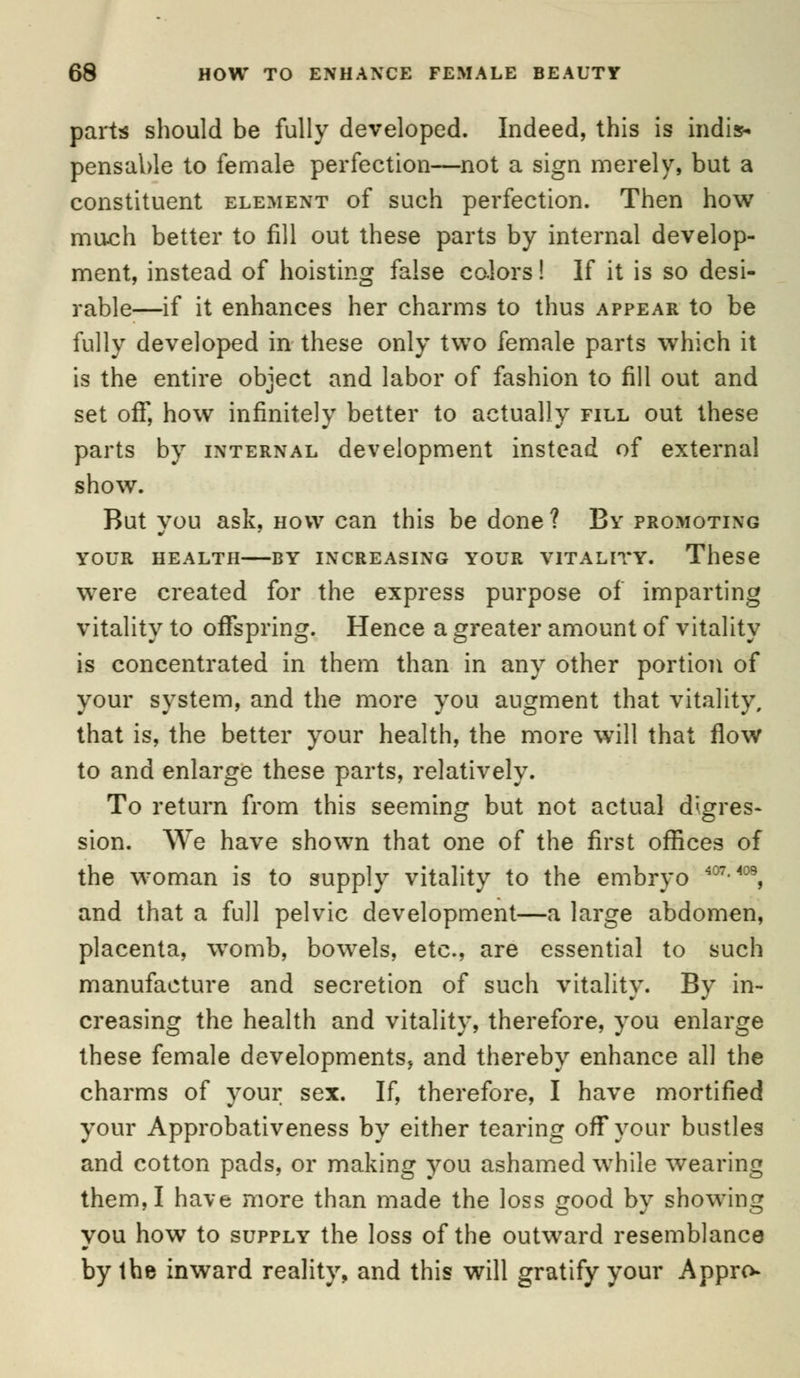 parts should be fully developed. Indeed, this is indis* pensable to female perfection—not a sign merely, but a constituent element of such perfection. Then how much better to fill out these parts by internal develop- ment, instead of hoisting false colors! If it is so desi- rable—if it enhances her charms to thus appear to be fully developed in these only two female parts which it is the entire object and labor of fashion to fill out and set off, how infinitely better to actually fill out these parts by internal development instead of external show. But you ask, how can this be done ? By promoting YOUR HEALTH BY INCREASING YOUR VITALITY. These were created for the express purpose of imparting vitality to offspring. Hence a greater amount of vitality is concentrated in them than in any other portion of your system, and the more you augment that vitality, that is, the better your health, the more will that flow to and enlarge these parts, relatively. To return from this seeming but not actual digres- sion. We have shown that one of the first offices of the woman is to supply vitality to the embryo 407-409, and that a full pelvic development—a large abdomen, placenta, womb, bowels, etc., are essential to such manufacture and secretion of such vitality. By in- creasing the health and vitality, therefore, you enlarge these female developments, and thereby enhance all the charms of your sex. If, therefore, I have mortified your Approbativeness by either tearing off your bustles and cotton pads, or making you ashamed while wearing them, I have more than made the loss good by showing you how to supply the loss of the outward resemblance by the inward reality, and this will gratify your Appro
