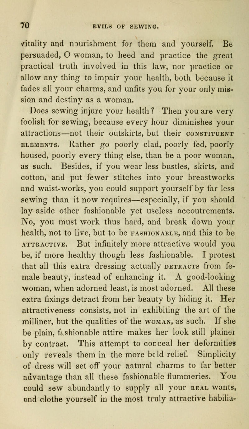 vitality and nourishment for them and yourself. Be persuaded, O woman, to heed and practice the great practical truth involved in this law, nor practice or allow any thing to impair your health, both because it fades all your charms, and unfits you for your only mis- sion and destiny as a woman. Does sewing injure your health ? Then you are very foolish for sewing, because every hour diminishes your attractions—not their outskirts, but their constituent elements. Rather go poorly clad, poorly fed, poorly housed, poorly every thing else, than be a poor woman, as such. Besides, if you wear less bustles, skirts, and cotton, and put fewer stitches into your breastworks and waist-works, you could support yourself by far less sewing than it now requires—especially, if you should lay aside other fashionable yet useless accoutrements. No, you must work thus hard, and break down your health, not to live, but to be fashionable, and this to be attractive. But infinitely more attractive would you be, if more healthy though less fashionable. I protest that all this extra dressing actually detracts from fe- male beauty, instead of enhancing it. A good-looking woman, when adorned least, is most adorned. All these extra fixings detract from her beauty by hiding it. Her attractiveness consists, not in exhibiting the art of the milliner, but the qualities of the woman, as such. If she be plain, fashionable attire makes her look still plainei by contrast. This attempt to conceal her deformities only reveals them in the more be Id relief. Simplicity of dress will set off your natural charms to far better advantage than all these fashionable flummeries. You could sew abundantly to supply all your real wants, and clothe yourself in the most truly attractive habilia-