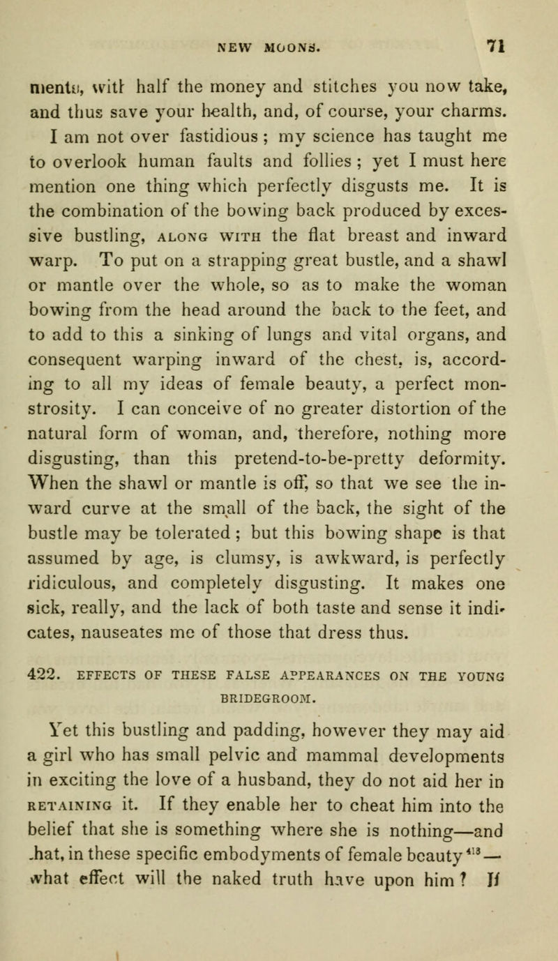 menUf, writi half the money and stitches you now take, and thus save your health, and, of course, your charms. I am not over fastidious ; my science has taught me to overlook human faults and follies ; yet I must here mention one thing which perfectly disgusts me. It is the combination of the bowing back produced by exces- sive bustling, along with the flat breast and inward warp. To put on a strapping great bustle, and a shawl or mantle over the whole, so as to make the woman bowing from the head around the back to the feet, and to add to this a sinking of lungs and vital organs, and consequent warping inward of the chest, is, accord- ing to all my ideas of female beauty, a perfect mon- strosity. I can conceive of no greater distortion of the natural form of woman, and, therefore, nothing more disgusting, than this pretend-to-be-pretty deformity. When the shawl or mantle is off, so that we see the in- ward curve at the small of the back, the sight of the bustle may be tolerated ; but this bowing shape is that assumed by age, is clumsy, is awkward, is perfectly ridiculous, and completely disgusting. It makes one sick, really, and the lack of both taste and sense it indi* cates, nauseates me of those that dress thus. 422. EFFECTS OF THESE FALSE APPEARANCES ON THE YOUNG BRIDEGROOM. Yet this bustling and padding, however they may aid a girl who has small pelvic and mammal developments in exciting the love of a husband, they do not aid her in retaining it. If they enable her to cheat him into the belief that she is something where she is nothing—and .hat, in these specific embodyments of female beauty418 — what effect will the naked truth have upon him ? If