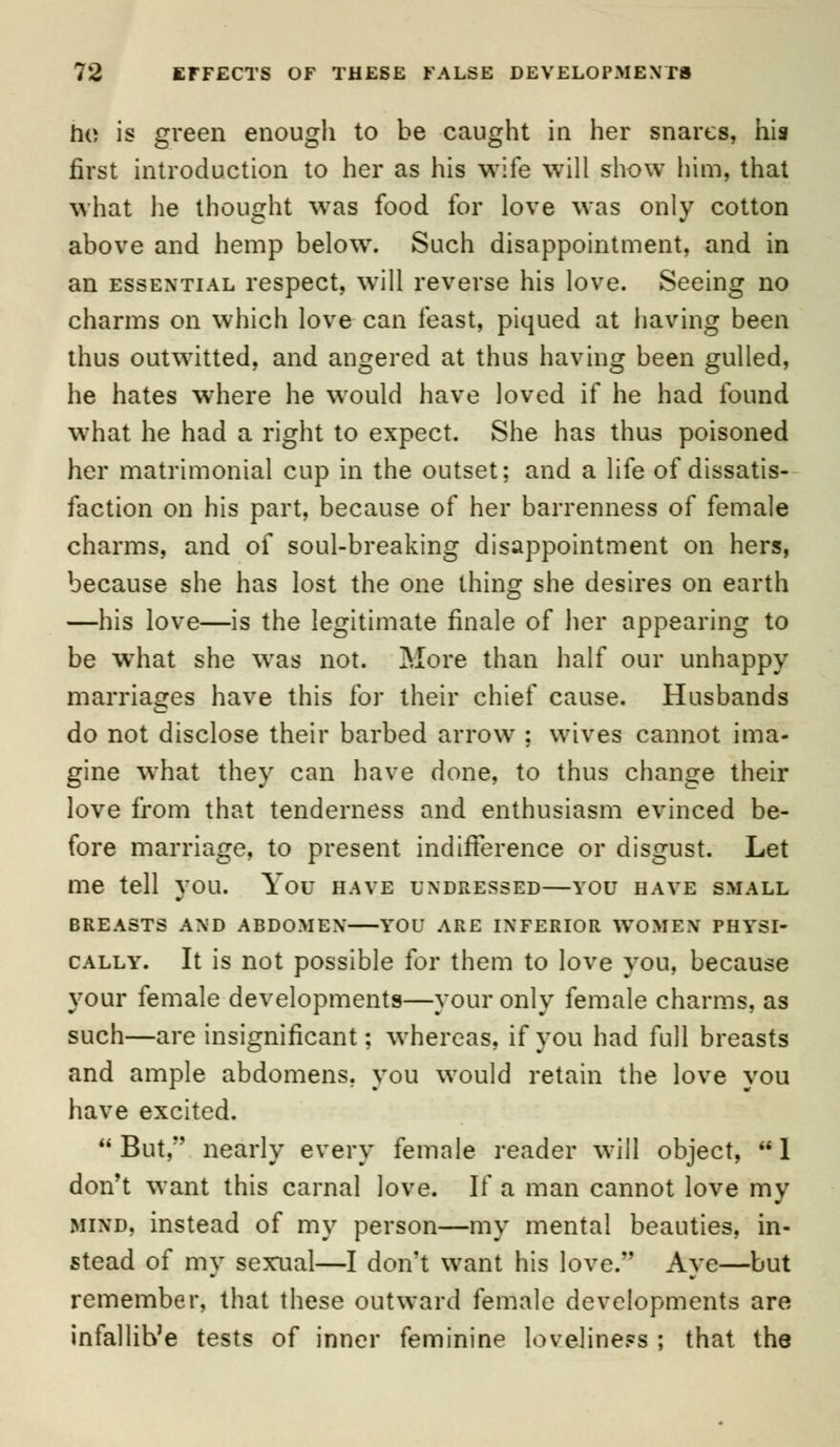 ho is green enough to be caught in her snares, his first introduction to her as his wife will show him, that what he thought was food for love was only cotton above and hemp below. Such disappointment, and in an essential respect, will reverse his love. Seeing no charms on which love can feast, piqued at having been thus outwitted, and angered at thus having been gulled, he hates where he would have loved if he had found what he had a right to expect. She has thus poisoned her matrimonial cup in the outset; and a life of dissatis- faction on his part, because of her barrenness of female charms, and of soul-breaking disappointment on hers, because she has lost the one thing she desires on earth —his love—is the legitimate finale of her appearing to be wiiat she was not. More than half our unhappy marriages have this for their chief cause. Husbands do not disclose their barbed arrow ; wives cannot ima- gine what they can have done, to thus change their love from that tenderness and enthusiasm evinced be- fore marriage, to present indifference or disgust. Let me tell you. You have undressed—you have small BREASTS AND ABDOMEN YOU ARE INFERIOR WOMEN PHYSI- CALLY. It is not possible for them to love you, because your female developments—your only female charms, as such—are insignificant: whereas, if you had full breasts and ample abdomens, you would retain the love you have excited. But, nearly every female reader will object, 1 don't want this carnal love. If a man cannot love my mind, instead of my person—my mental beauties, in- stead of my sexual—I don't want his love. Aye—but remember, that these outward female developments are infallib'e tests of inner feminine loveliness ; that the