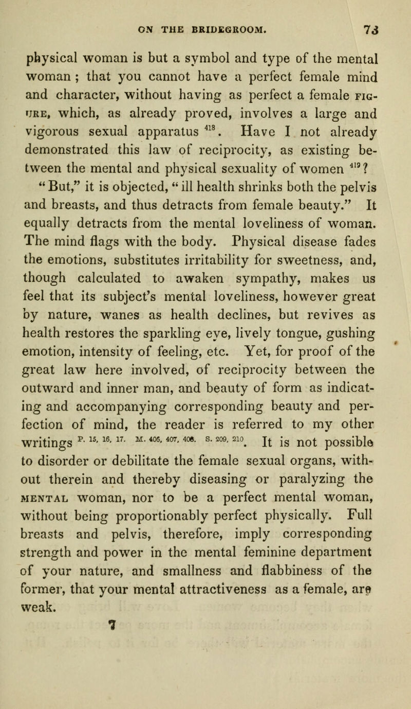 physical woman is but a symbol and type of the mental woman ; that you cannot have a perfect female mind and character, without having as perfect a female fig- ure, which, as already proved, involves a large and vigorous sexual apparatus 418. Have I not already demonstrated this law of reciprocity, as existing be- tween the mental and physical sexuality of women 419? But, it is objected, ill health shrinks both the pelvis and breasts, and thus detracts from female beauty. It equally detracts from the mental loveliness of woman. The mind flags with the body. Physical disease fades the emotions, substitutes irritability for sweetness, and, though calculated to awaken sympathy, makes us feel that its subject's mental loveliness, however great by nature, wanes as health declines, but revives as health restores the sparkling eye, lively tongue, gushing emotion, intensity of feeling, etc. Yet, for proof of the great law here involved, of reciprocity between the outward and inner man, and beauty of form as indicat- ing and accompanying corresponding beauty and per- fection of mind, the reader is referred to my other writings p-15-16'17' M-406-407-4oe- s-209'210. It is not possible to disorder or debilitate the female sexual organs, with- out therein and thereby diseasing or paralyzing the mental woman, nor to be a perfect mental woman, without being proportionably perfect physically. Full breasts and pelvis, therefore, imply corresponding strength and power in the mental feminine department of your nature, and smallness and flabbiness of the former, that your mental attractiveness as a female, are weak. 7