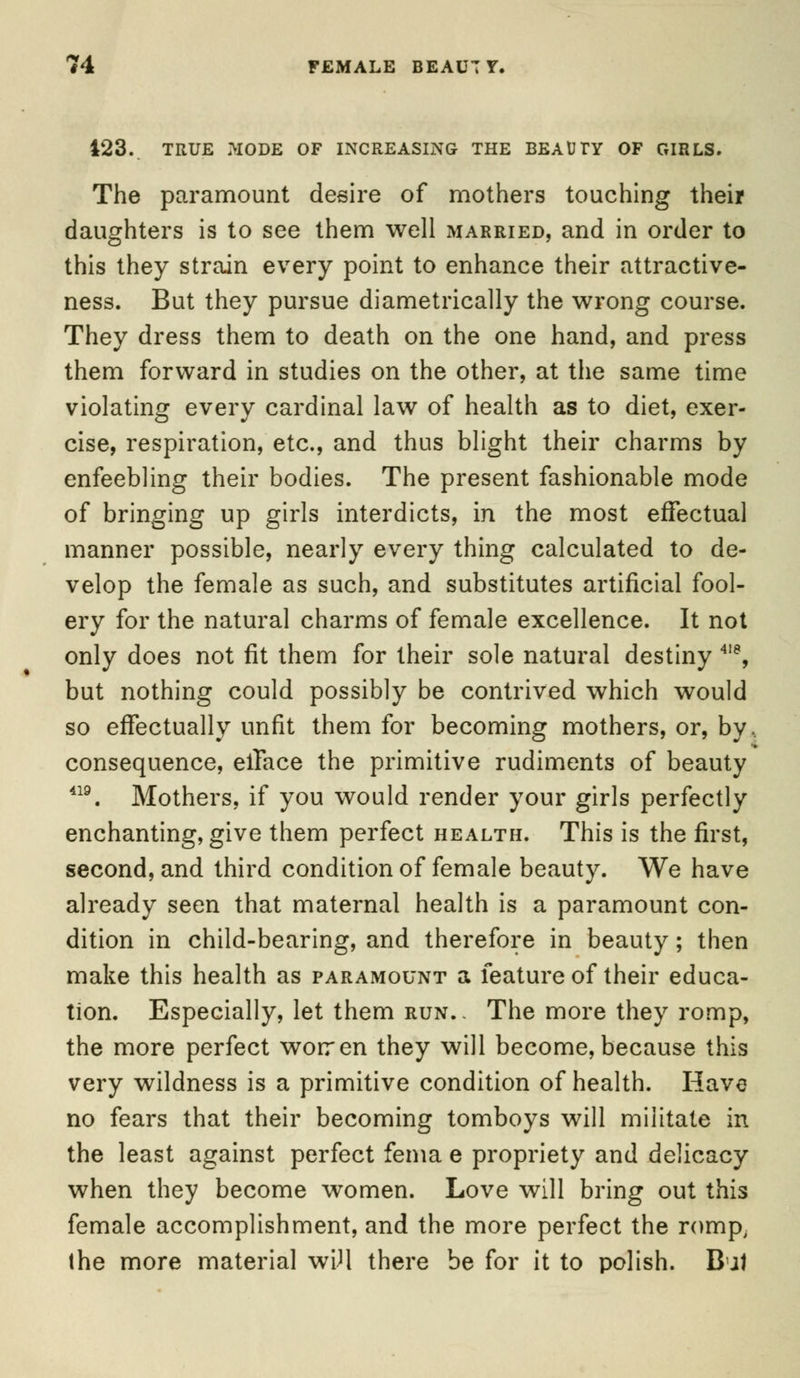 m 4 FEMALE BEAUTY. 423. TRUE MODE OF INCREASING THE BEAUTY OF CflRLS. The paramount desire of mothers touching their daughters is to see them well married, and in order to this they strain every point to enhance their attractive- ness. But they pursue diametrically the wrong course. They dress them to death on the one hand, and press them forward in studies on the other, at the same time violating every cardinal law of health as to diet, exer- cise, respiration, etc., and thus blight their charms by enfeebling their bodies. The present fashionable mode of bringing up girls interdicts, in the most effectual manner possible, nearly every thing calculated to de- velop the female as such, and substitutes artificial fool- ery for the natural charms of female excellence. It not only does not fit them for their sole natural destiny 418, but nothing could possibly be contrived which would so effectually unfit them for becoming mothers, or, by. consequence, efface the primitive rudiments of beauty 419. Mothers, if you would render your girls perfectly enchanting, give them perfect health. This is the first, second, and third condition of female beauty. We have already seen that maternal health is a paramount con- dition in child-bearing, and therefore in beauty; then make this health as paramount a feature of their educa- tion. Especially, let them run.» The more they romp, the more perfect worren they will become, because this very wildness is a primitive condition of health. Have no fears that their becoming tomboys will militate in the least against perfect fema e propriety and delicacy when they become women. Love will bring out this female accomplishment, and the more perfect the romp, the more material wiJl there be for it to polish. B Jl