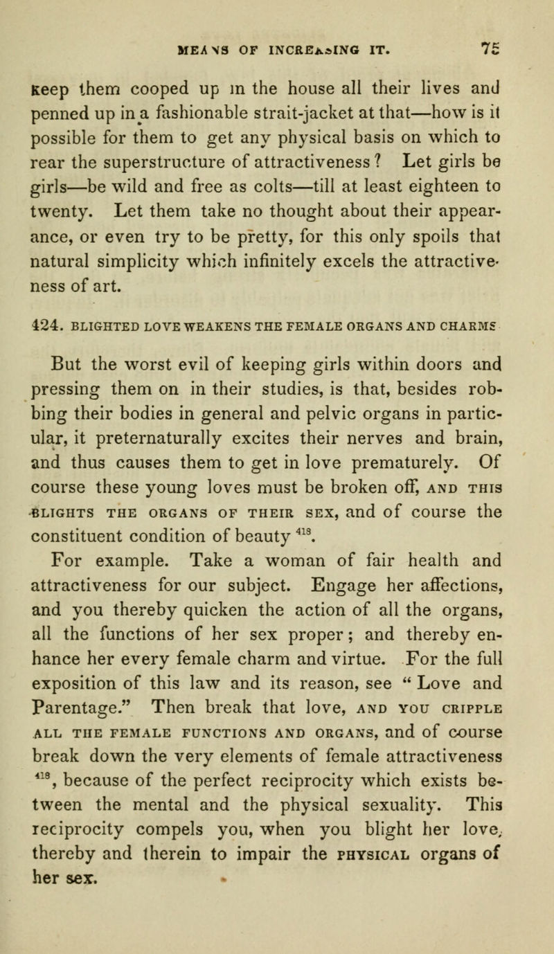 MEANS OF INCREASING IT. It Keep them cooped up m the house all their lives and penned up in a fashionable strait-jacket at that—how is it possible for them to get any physical basis on which to rear the superstructure of attractiveness ? Let girls be girls—be wild and free as colts—till at least eighteen to twenty. Let them take no thought about their appear- ance, or even try to be pretty, for this only spoils that natural simplicity which infinitely excels the attractive- ness of art. 424. BLIGHTED LOVE WEAKENS THE FEMALE ORGANS AND CHARMS But the worst evil of keeping girls within doors and pressing them on in their studies, is that, besides rob- bing their bodies in general and pelvic organs in partic- ular, it preternaturally excites their nerves and brain, and thus causes them to get in love prematurely. Of course these young loves must be broken off, and this BLIGHTS THE ORGANS OF THEIR SEX, and of COUTSe the constituent condition of beauty 413. For example. Take a woman of fair health and attractiveness for our subject. Engage her affections, and you thereby quicken the action of all the organs, all the functions of her sex proper; and thereby en- hance her every female charm and virtue. For the full exposition of this law and its reason, see Love and Parentage. Then break that love, and you cripple ALL THE FEMALE FUNCTIONS AND ORGANS, and of COUTSe break down the very elements of female attractiveness 418, because of the perfect reciprocity which exists be- tween the mental and the physical sexuality. This reciprocity compels you, when you blight her love, thereby and therein to impair the physical organs of her sex.