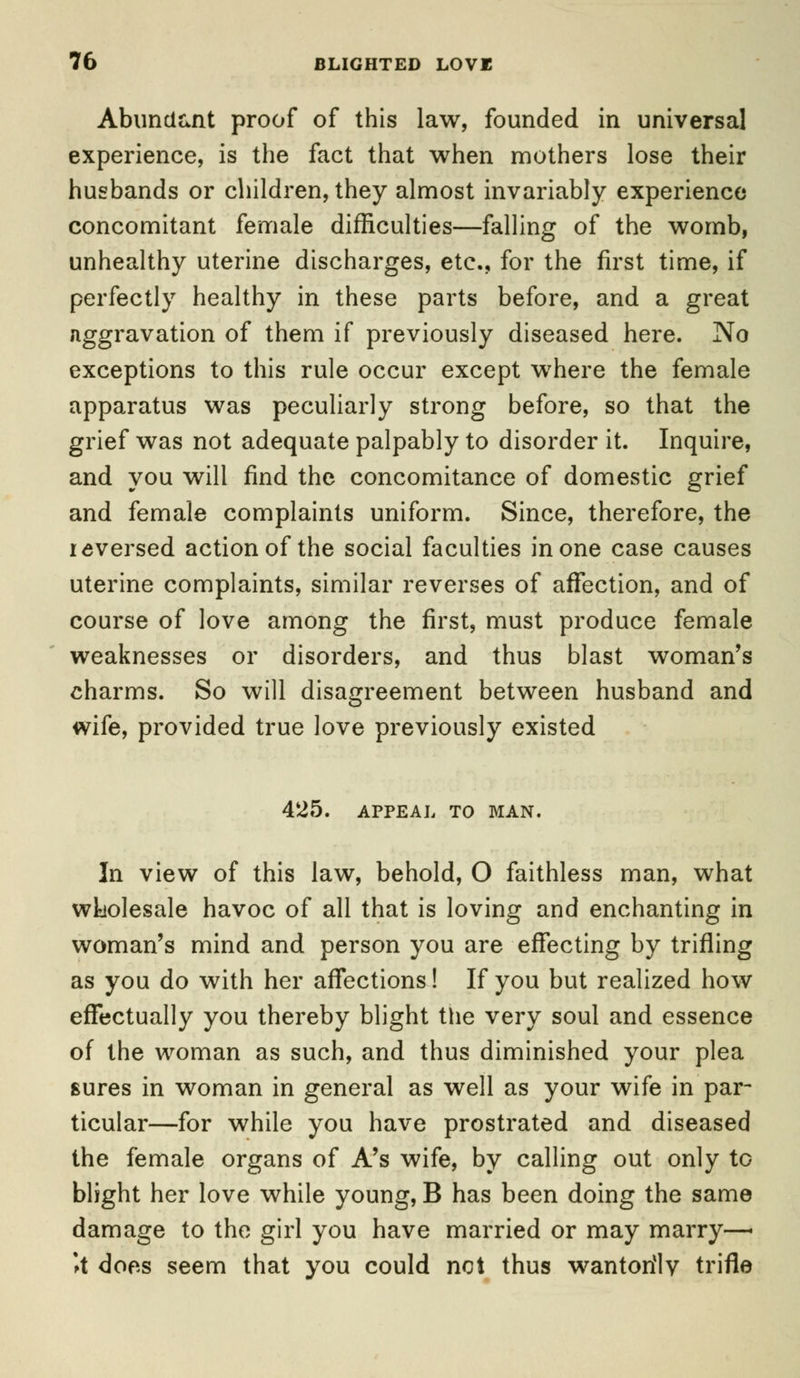 Abundant proof of this law, founded in universal experience, is the fact that when mothers lose their husbands or children, they almost invariably experience concomitant female difficulties—falling of the womb, unhealthy uterine discharges, etc., for the first time, if perfectly healthy in these parts before, and a great aggravation of them if previously diseased here. No exceptions to this rule occur except where the female apparatus was peculiarly strong before, so that the grief was not adequate palpably to disorder it. Inquire, and you will find the concomitance of domestic grief and female complaints uniform. Since, therefore, the reversed action of the social faculties in one case causes uterine complaints, similar reverses of affection, and of course of love among the first, must produce female weaknesses or disorders, and thus blast woman's charms. So will disagreement between husband and wife, provided true love previously existed 425. APPEAL TO MAN. In view of this law, behold, O faithless man, what wholesale havoc of all that is loving and enchanting in woman's mind and person you are effecting by trifling as you do with her affections! If you but realized how effectually you thereby blight the very soul and essence of the woman as such, and thus diminished your plea sures in woman in general as well as your wife in par- ticular—for while you have prostrated and diseased the female organs of A's wife, by calling out only to blight her love while young, B has been doing the same damage to the girl you have married or may marry—* \t does seem that you could not thus wantorilv trifle