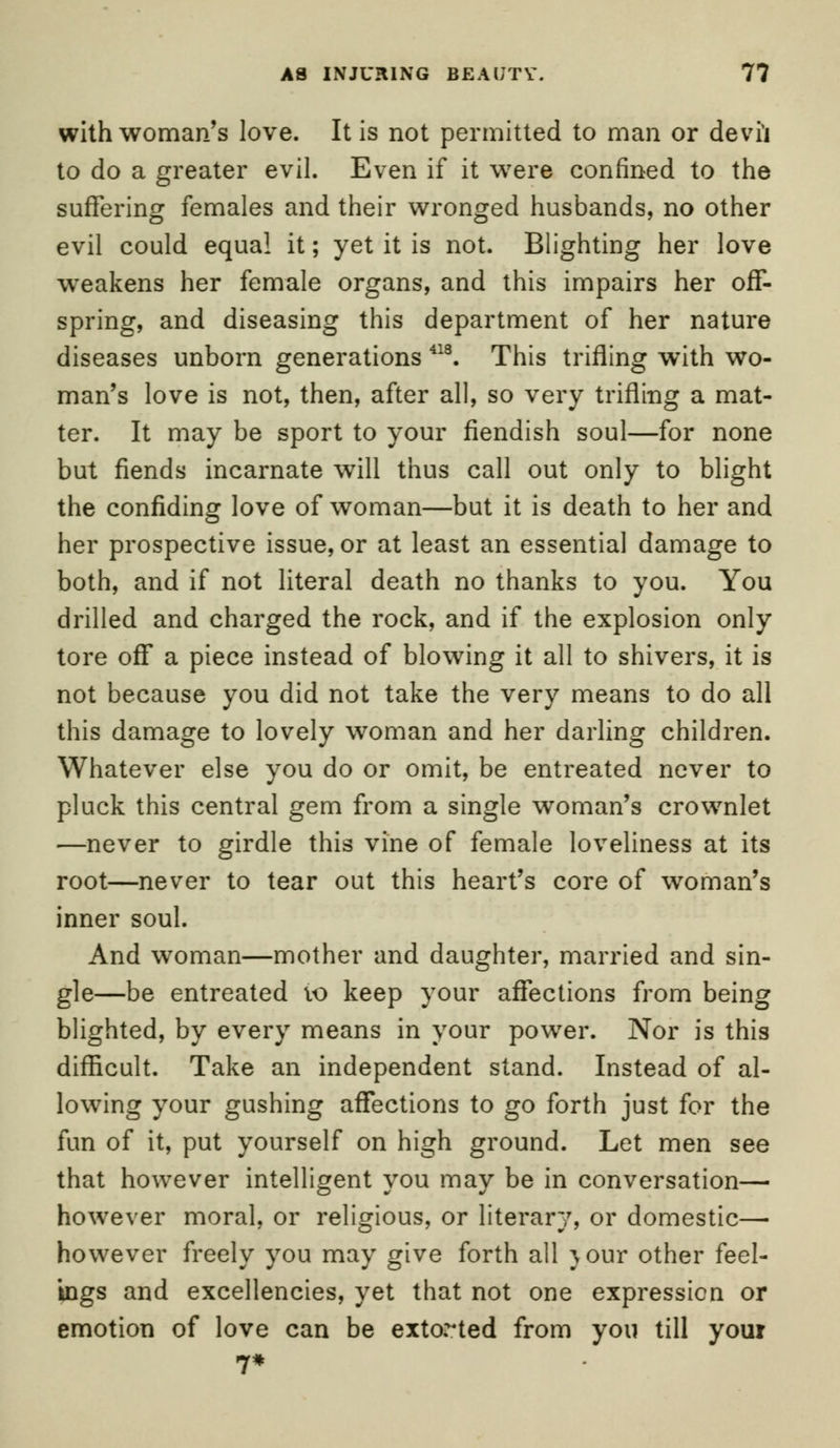 with woman's love. It is not permitted to man or devil to do a greater evil. Even if it were confined to the suffering females and their wronged husbands, no other evil could equal it; yet it is not. Blighting her love weakens her female organs, and this impairs her off- spring, and diseasing this department of her nature diseases unborn generations 418. This trifling with wo- man's love is not, then, after all, so very trifling a mat- ter. It may be sport to your fiendish soul—for none but fiends incarnate will thus call out only to blight the confiding love of woman—but it is death to her and her prospective issue, or at least an essential damage to both, and if not literal death no thanks to you. You drilled and charged the rock, and if the explosion only tore off a piece instead of blowing it all to shivers, it is not because you did not take the very means to do all this damage to lovely woman and her darling children. Whatever else you do or omit, be entreated never to pluck this central gem from a single woman's crownlet —never to girdle this vine of female loveliness at its root—never to tear out this heart's core of woman's inner soul. And woman—mother and daughter, married and sin- gle—be entreated 10 keep your affections from being blighted, by every means in your power. Nor is this difficult. Take an independent stand. Instead of al- lowing your gushing affections to go forth just for the fun of it, put yourself on high ground. Let men see that however intelligent you may be in conversation— however moral, or religious, or literary, or domestic— however freely you may give forth all jour other feel- ings and excellencies, yet that not one expression or emotion of love can be extorted from you till your 7*