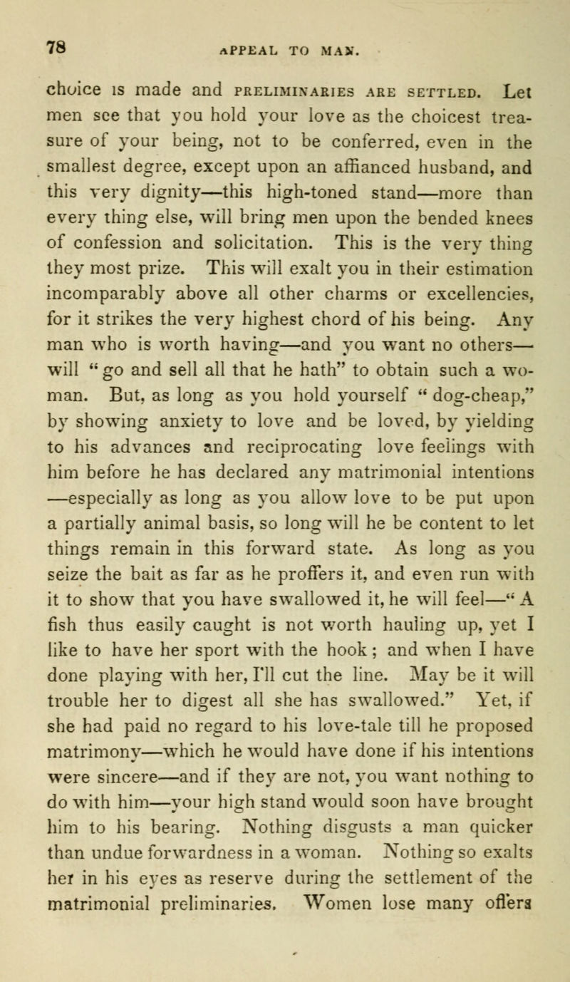 choice is made and preliminaries are settled. Let men see that you hold your love as the choicest trea- sure of your being, not to be conferred, even in the smallest degree, except upon an affianced husband, and this very dignity—this high-toned stand—more than every thing else, will bring men upon the bended knees of confession and solicitation. This is the very thing they most prize. This will exalt you in their estimation incomparably above all other charms or excellencies, for it strikes the very highest chord of his being. Any man who is worth having—and you want no others— will go and sell all that he hath to obtain such a wo- man. But, as long as you hold yourself dog-cheap, by showing anxiety to love and be loved, by yielding to his advances and reciprocating love feelings with him before he has declared any matrimonial intentions —especially as long as you allow love to be put upon a partially animal basis, so long will he be content to let things remain in this forward state. As long as you seize the bait as far as he proffers it, and even run with it to show that vou have swallowed it, he will feel—'; A fish thus easily caught is not v/orth hauling up, yet I like to have her sport wTith the hook; and when I have done playing with her, Til cut the line. May be it will trouble her to digest all she has swallowed. Yet. if she had paid no regard to his love-tale till he proposed matrimony—which he would have done if his intentions were sincere—and if they are not, you want nothing to do with him—your high stand would soon have brought him to his bearing. Nothing disgusts a man quicker than undue forwardness in a woman. Nothing so exalts her in his eyes as reserve during the settlement of the matrimonial preliminaries. Women lose many offers