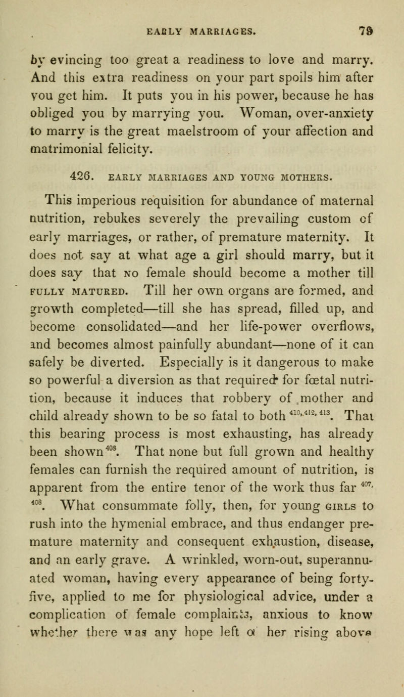 EAfiLY MARRIAGES. 7$ by evincing too great a readiness to love and marry. And this extra readiness on your part spoils him after vou get him. It puts you in his power, because he has obliged you by marrying you. Woman, over-anxiety to marry is the great maelstroom of your affection and matrimonial felicity. 426. EARLY MARRIAGES AND YOUNG MOTHERS. This imperious requisition for abundance of maternal nutrition, rebukes severely the prevailing custom of early marriages, or rather, of premature maternity. It does not say at what age a girl should marry, but it does say that no female should become a mother till fully matured. Till her own organs are formed, and growth completed—till she has spread, filled up, and become consolidated—and her life-power overflows, and becomes almost painfully abundant—none of it can safely be diverted. Especially is it dangerous to make so powerful a diversion as that required- for foetal nutri- tion, because it induces that robbery of mother and child already shown to be so fatal to both413'412*413. Thai this bearing process is most exhausting, has already been shown403. That none but full grown and healthy females can furnish the required amount of nutrition, is apparent from the entire tenor of the work thus far 407* 408. What consummate folly, then, for young girls to rush into the hymenial embrace, and thus endanger pre- mature maternity and consequent exhaustion, disease, and an early grave. A wrinkled, worn-out, superannu- ated woman, having every appearance of being forty- five, applied to me for physiological advice, under a complication of female complaint, anxious to know whe*her there \*as any hope left a her rising abov«