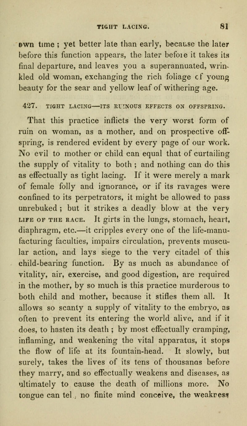 Dwn time ; yet better late than early, because the later before this function appears, the later befoie it takes its final departure, and leaves you a superannuated, wrin- kled old woman, exchanging the rich foliage cf young beauty for the sear and yellow leaf of withering age. 427. TIGHT LACING ITS RUINOUS EFFECTS ON OFFSPRING. That this practice inflicts the very worst form of ruin on woman, as a mother, and on prospective off- spring, is rendered evident by every page of our work. No evil to mother or child can equal that of curtailing the supply of vitality to both ; and nothing can do this as effectually as tight lacing. If it were merely a mark of female folly and ignorance, or if its ravages were confined to its perpetrators, it might be allowed to pass unrebuked ; but it strikes a deadly blow at the very life of the race. It girts in the lungs, stomach, heart, diaphragm, etc.—it cripples every one of the life-manu- facturing faculties, impairs circulation, prevents muscu- lar action, and lays siege to the very citadel of this child-bearing function. By as much as abundance of vitality, air, exercise, and good digestion, are required in the mother, by so much is this practice murderous to both child and mother, because it stifles them all. It allows so scanty a supply of vitality to the embryo, as often to prevent its entering the world alive, and if it does, to hasten its death ; by most effectually cramping, inflaming, and weakening the vital apparatus, it stops the flow of life at its fountain-head. It slowly, but surely, takes the lives of its tens of thousands before they marry, and so effectually weakens and diseases, as ultimately to cause the death of millions more. No tongue can tel ; no finite mind conceive, the weakness