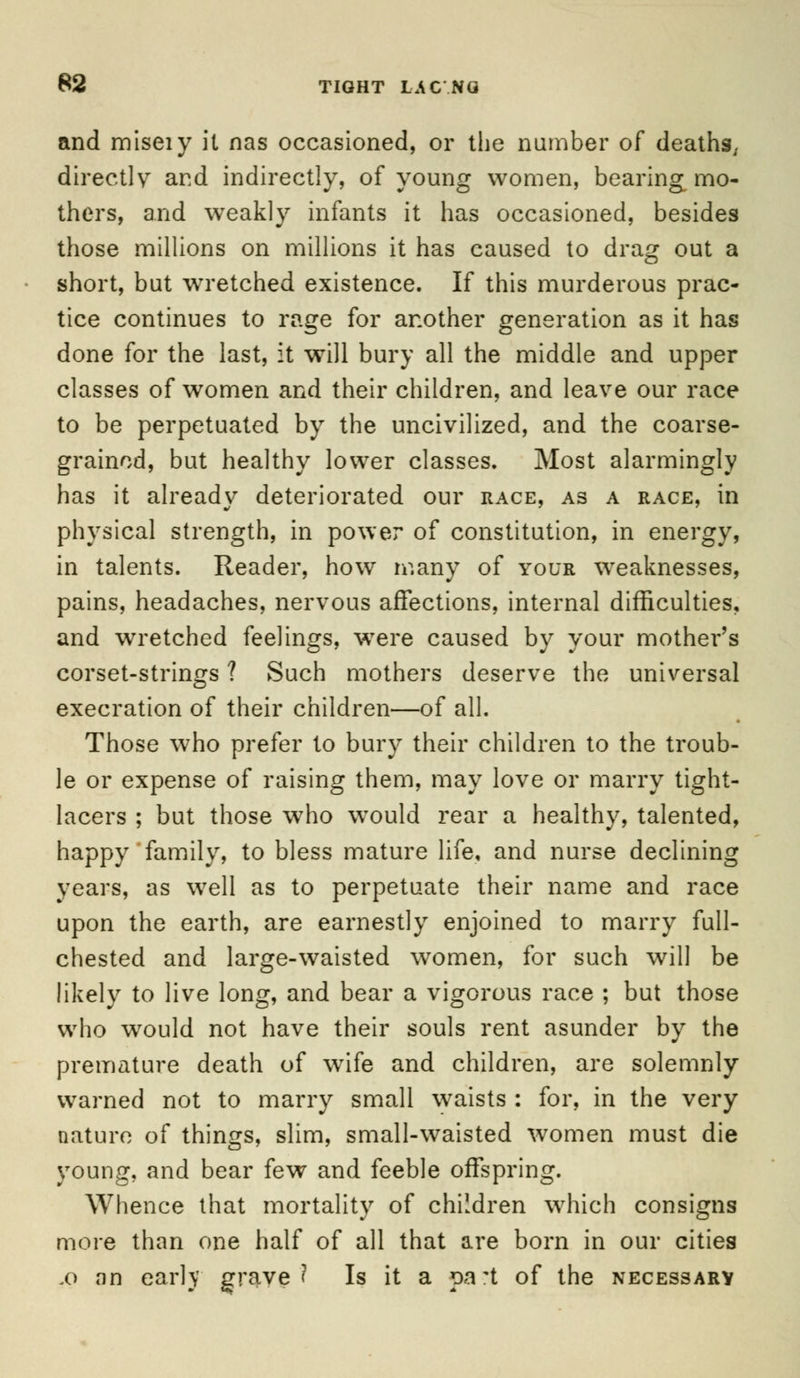 and miseiy it nas occasioned, or the number of deaths., directly and indirectly, of young women, bearing mo- thers, and weakly infants it has occasioned, besides those millions on millions it has caused to drag out a short, but wTretched existence. If this murderous prac- tice continues to rage for another generation as it has done for the last, it will bury all the middle and upper classes of women and their children, and leave our race to be perpetuated by the uncivilized, and the coarse- grained, but healthy lower classes. Most alarmingly has it already deteriorated our race, as a race, in physical strength, in power of constitution, in energy, in talents. Reader, how many of your weaknesses, pains, headaches, nervous affections, internal difficulties, and wretched feelings, were caused by your mother's corset-strings ? Such mothers deserve the universal execration of their children—of all. Those who prefer to bury their children to the troub- le or expense of raising them, may love or marry tight- lacers ; but those who wTould rear a healthy, talented, happy family, to bless mature life, and nurse declining years, as well as to perpetuate their name and race upon the earth, are earnestly enjoined to marry full- chested and large-waisted women, for such will be likely to live long, and bear a vigorous race ; but those who would not have their souls rent asunder by the premature death of wrife and children, are solemnly warned not to marry small waists : for, in the very nature of things, slim, small-waisted women must die young, and bear few and feeble offspring. Whence that mortality of children which consigns more than one half of all that are born in our cities fo an early grave? Is it a part of the necessary