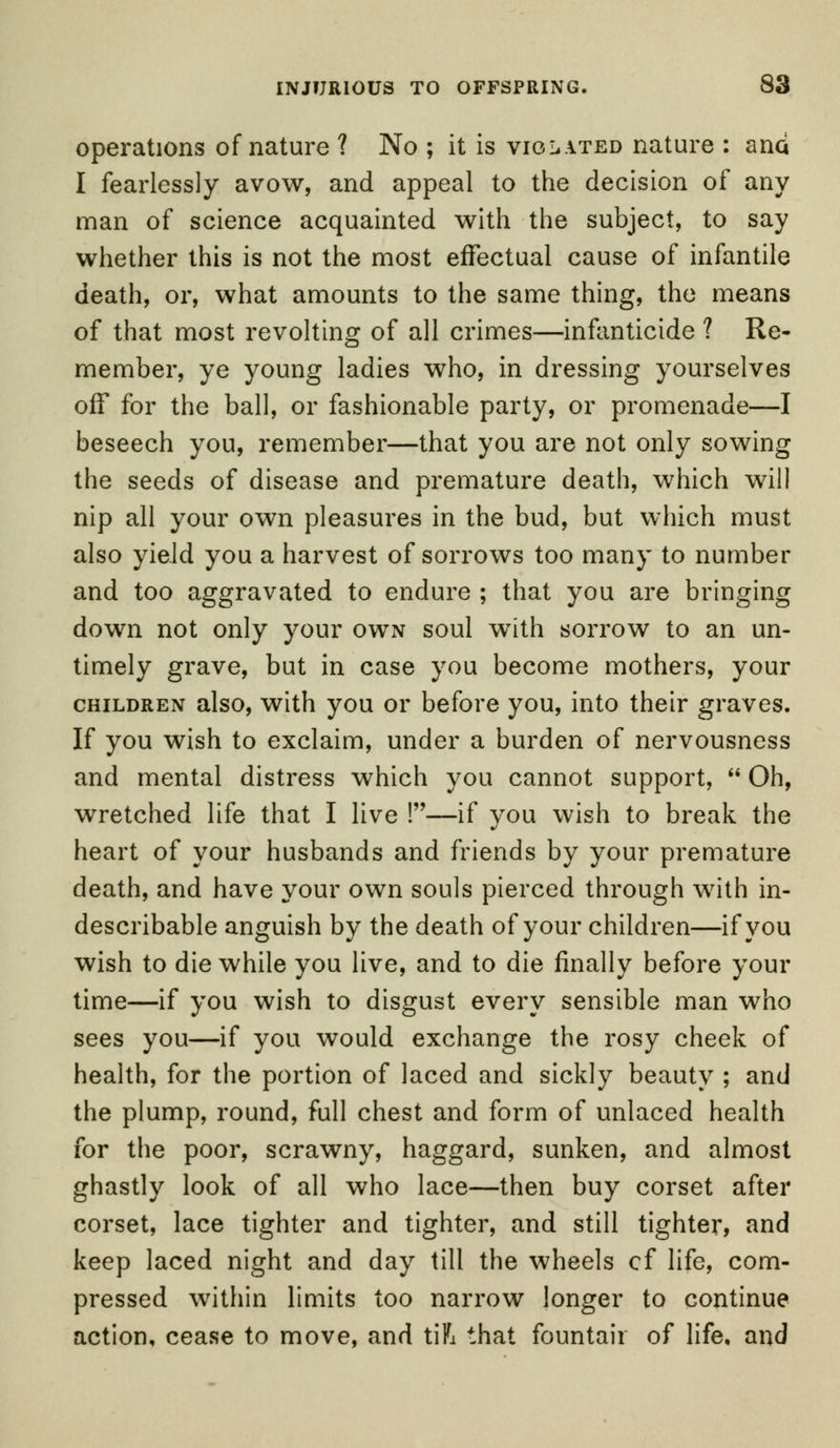 operations of nature ? No ; it is violated nature : and I fearlessly avow, and appeal to the decision of any man of science acquainted with the subject, to say whether this is not the most effectual cause of infantile death, or, what amounts to the same thing, the means of that most revolting of all crimes—infanticide ? Re- member, ye young ladies who, in dressing yourselves off for the ball, or fashionable party, or promenade—I beseech you, remember—that you are not only sowing the seeds of disease and premature death, which will nip all your own pleasures in the bud, but which must also yield you a harvest of sorrows too many to number and too aggravated to endure ; that you are bringing down not only your own soul with sorrow to an un- timely grave, but in case you become mothers, your children also, with you or before you, into their graves. If you wish to exclaim, under a burden of nervousness and mental distress which you cannot support,  Oh, wretched life that I live !—if you wish to break the heart of your husbands and friends by your premature death, and have your own souls pierced through with in- describable anguish by the death of your children—if you wish to die while you live, and to die finally before your time—if you wish to disgust every sensible man who sees you—if you would exchange the rosy cheek of health, for the portion of laced and sickly beauty ; and the plump, round, full chest and form of unlaced health for the poor, scrawny, haggard, sunken, and almost ghastly look of all who lace—then buy corset after corset, lace tighter and tighter, and still tighter, and keep laced night and day till the wheels cf life, com- pressed within limits too narrow longer to continue action, cease to move, and tift that fountair of life, and