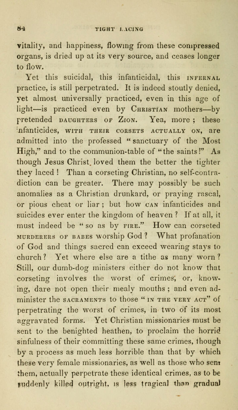 vitality, and happiness, flowing from these compressed organs, is dried up at its very source, and ceases longer to flow. Yet this suicidal, this infanticidal, this infernal practice, is still perpetrated. It is indeed stoutly denied, yet almost universally practiced, even in this age of light—is practiced even by Christian mothers—by pretended daughters of Zion. Yea, more ; these nfanticides, with their corsets actually on, are admitted into the professed  sanctuary of the Most High, and to the communion-table of the saints! As though Jesus ChristJoved them the better the tighter they laced ! Than a corseting Christian, no self-contra- diction can be greater. There may possibly be such anomalies as a Christian drunkard, or praying rascal, or pious cheat or liar ; but how can infanticides and suicides ever enter the kingdom of heaven ? If at all. it must indeed be  so as by fire. How can corseted murderers of HABES worship God ? What profanation of God and things sacred can exceed wearing stays to church? Yet where else are a tithe as many worn? Still, our dumb-dog ministers either do not know that corseting involves the worst of crimes; or, know- ing, dare not open their mealy mouths ; and even ad- minister the sacraments to those  in the very act of perpetrating the worst of crimes, in two of its most aggravated forms. Yet Christian missionaries must be sent to the benighted heathen, to proclaim the horrid sinfulness of their committing these same crimes, though by a process as much less horrible than that by which these very female missionaries, as well as those who sent them, actually perpetrate these identical crimes, as to be suddenly killed outright, is less tragical than gradual