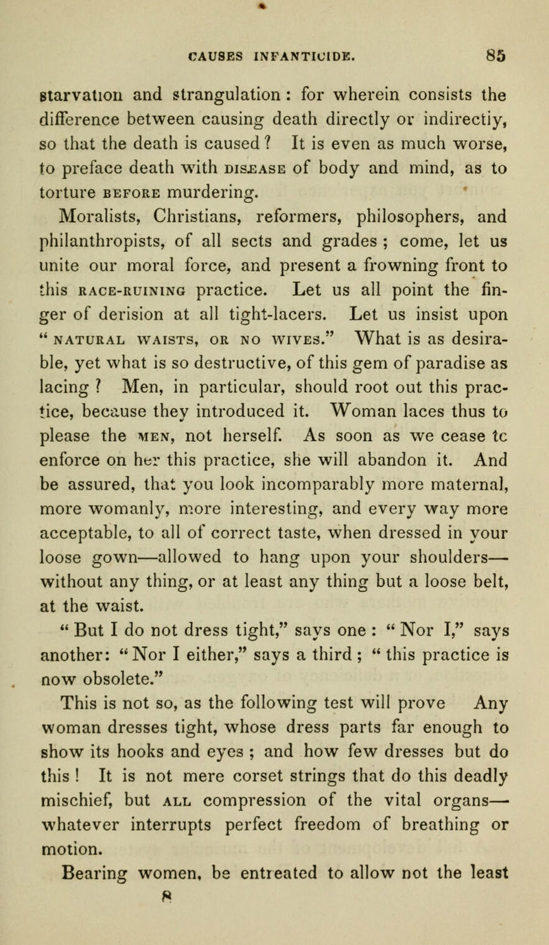 starvation and strangulation: for wherein consists the difference between causing death directly or indirectiy, so that the death is caused ? It is even as much worse, to preface death writh disease of body and mind, as to torture before murdering. Moralists, Christians, reformers, philosophers, and philanthropists, of all sects and grades ; come, let us unite our moral force, and present a frowning front to this race-ruining practice. Let us all point the fin- ger of derision at all tight-lacers. Let us insist upon natural waists, or no wives. What is as desira- ble, yet what is so destructive, of this gem of paradise as lacing ? Men, in particular, should root out this prac- tice, because they introduced it. Woman laces thus to please the men, not herself. As soon as we cease tc enforce on her this practice, she will abandon it. And be assured, that you look incomparably more maternal, more womanly, more interesting, and every way more acceptable, to all of correct taste, when dressed in your loose gown—allowed to hang upon your shoulders— without any thing, or at least any thing but a loose belt, at the waist. But I do not dress tight, says one : Nor I, says another: Nor I either, says a third; this practice is now obsolete. This is not so, as the following test will prove Any woman dresses tight, whose dress parts far enough to show its hooks and eyes ; and how few dresses but do this ! It is not mere corset strings that do this deadly mischief, but all compression of the vital organs— whatever interrupts perfect freedom of breathing or motion. Bearing women, be entreated to allow not the least 8