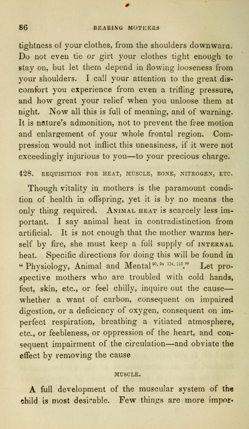 B6 BEARING MOTHERS tightness of your clothes, from the shoulders downward. Do not even tie or girt your clothes tight enough to stay on, but let them depend in flowing looseness from your shoulders. I call your attention to the great dis- comfort you experience from even a trifling pressure, and how great your relief wrhen you unloose them at night. Now all this is full of meaning, and of warning. It is nature's admonition, not to prevent the free motion and enlargement of your whole frontal region. Com- pression would not inflict this uneasiness, if it were not exceedingly injurious to you—to your precious charge. 428. REQUISITION FOR HEAT, MUSCLE, BONE, NITROGEN, ETC. Though vitality in mothers is the paramount condi- tion of health in offspring, yet it is by no means the only thing required. Animal heat is scarcely less im- portant. I say animal heat in contradistinction from artificial. It is not enough that the mother warms her- self by fire, she must keep a full supply of internal heat. Specific directions for doing this wTill be found in Physiology, Animal and Mental».*™.™» Let pro- spective mothers who are troubled with cold hands, feet, skin, etc., or feel chilly, inquire out the cause— whether a want of carbon, consequent on impaired digestion, or a deficiency of oxygen, consequent on im- perfect respiration, breathing a vitiated atmosphere, etc., or feebleness, or oppression of the heart, and con- sequent impairment of the circulation—and obviate the effect by removing the cause MUSCLE. A full development of the muscular system of the child is most desirable. Few things are more impor-