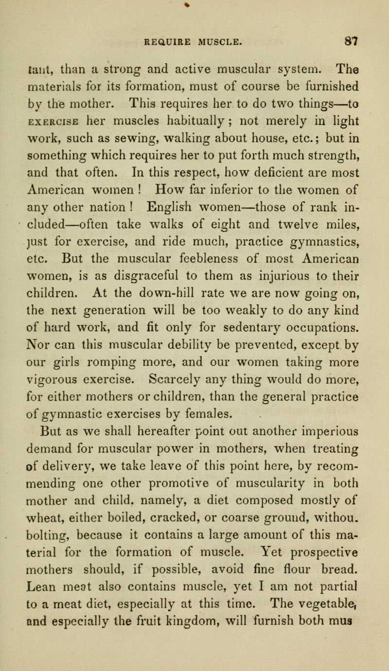 taut, than a strong and active muscular system. The materials for its formation, must of course be furnished by the mother. This requires her to do two things—to exercise her muscles habitually ; not merely in light work, such as sewing, walking about house, etc.; but in something which requires her to put forth much strength, and that often. In this respect, how deficient are most American women ! How far inferior to the women of any other nation ! English women—those of rank in- cluded—often take walks of eight and twelve miles, just for exercise, and ride much, practice gymnastics, etc. But the muscular feebleness of most American women, is as disgraceful to them as injurious to their children. At the down-hill rate we are now going on, the next generation will be too weakly to do any kind of hard work, and fit only for sedentary occupations. Nor can this muscular debility be prevented, except by our girls romping more, and our women taking more vigorous exercise. Scarcely any thing would do more, for either mothers or children, than the general practice of gymnastic exercises by females. But as we shall hereafter point out another imperious demand for muscular power in mothers, when treating of delivery, we take leave of this point here, by recom- mending one other promotive of muscularity in both mother and child, namely, a diet composed mostly of wheat, either boiled, cracked, or coarse ground, withou. bolting, because it contains a large amount of this ma- terial for the formation of muscle. Yet prospective mothers should, if possible, avoid fine flour bread. Lean meat also contains muscle, yet I am not partial to a meat diet, especially at this time. The vegetable, and especially the fruit kingdom, will furnish both mus