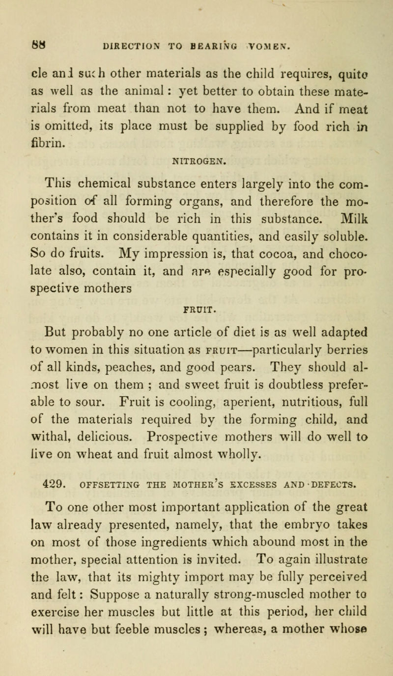cle ani such other materials as the child requires, quite as well as the animal: yet better to obtain these mate- rials from meat than not to have them. And if meat is omitted, its place must be supplied by food rich in fibrin. NITROGEN. This chemical substance enters largely into the com- position of all forming organs, and therefore the mo- thers food should be rich in this substance. Milk contains it in considerable quantities, and easily soluble. So do fruits. My impression is, that cocoa, and choco- late also, contain it, and are especially good for pro- spective mothers FRUIT. But probably no one article of diet is as well adapted to women in this situation as fruit—particularly berries of all kinds, peaches, and good pears. They should al- most live on them ; and sweet fruit is doubtless prefer- able to sour. Fruit is cooling, aperient, nutritious, full of the materials required by the forming child, and withal, delicious. Prospective mothers will do well to live on wheat and fruit almost wholly. 429. OFFSETTING THE MOTHER'S EXCESSES AND DEFECTS. To one other most important application of the great law already presented, namely, that the embryo takes on most of those ingredients which abound most in the mother, special attention is invited. To again illustrate the law, that its mighty import may be fully perceived and felt: Suppose a naturally strong-muscled mother to exercise her muscles but little at this period, her child will have but feeble muscles; whereas, a mother whose