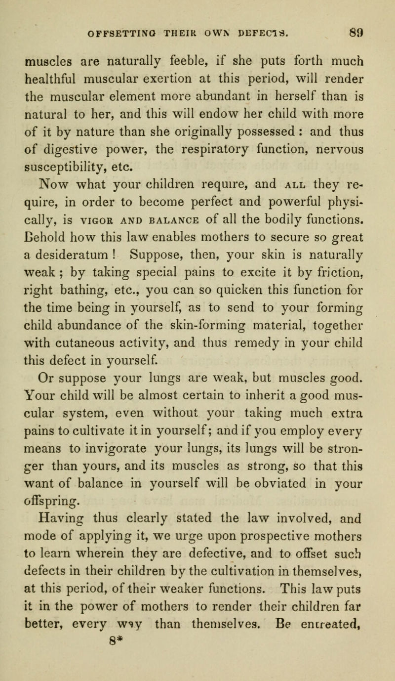 OFFSETTING THEIR OWN DEFECTS. 81) muscles are naturally feeble, if she puts forth much healthful muscular exertion at this period, will render the muscular element more abundant in herself than is natural to her, and this will endow her child with more of it by nature than she originally possessed: and thus of digestive power, the respiratory function, nervous susceptibility, etc. Now what your children require, and all they re- quire, in order to become perfect and powerful physi- cally, is vigor and balance of all the bodily functions. Behold how this law enables mothers to secure so great a desideratum ! Suppose, then, your skin is naturally weak ; by taking special pains to excite it by friction, right bathing, etc., you can so quicken this function for the time being in yourself, as to send to your forming child abundance of the skin-forming material, together with cutaneous activity, and thus remedy in your child this defect in yourself. Or suppose your lungs are weak, but muscles good. Your child will be almost certain to inherit a good mus- cular system, even without your taking much extra pains to cultivate it in yourself; and if you employ every means to invigorate your lungs, its lungs will be stron- ger than yours, and its muscles as strong, so that this want of balance in yourself will be obviated in your offspring. Having thus clearly stated the law involved, and mode of applying it, we urge upon prospective mothers to learn wherein they are defective, and to offset such defects in their children by the cultivation in themselves, at this period, of their weaker functions. This law puts it in the power of mothers to render their children far better, every vny than themselves. Be entreated, 8*