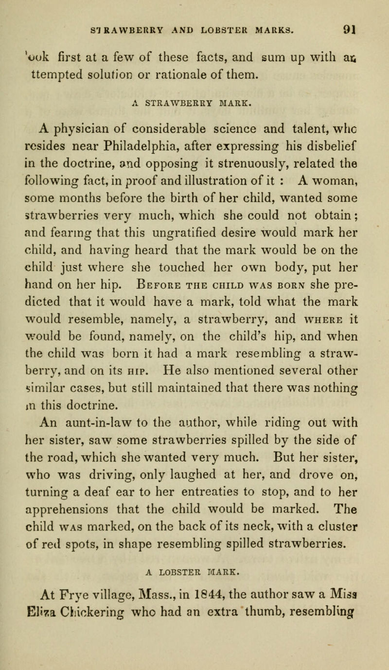 *ouk first at a few of these facts, and sum up with a& ttempted solution or rationale of them. A STRAWBERRY MARK. A physician of considerable science and talent, who resides near Philadelphia, after expressing his disbelief in the doctrine, and opposing it strenuously, related the following fact, in proof and illustration of it : A woman, some months before the birth of her child, wanted some strawberries very much, which she could not obtain; and fearing that this ungratified desire would mark her child, and having heard that the mark would be on the child just where she touched her own body, put her hand on her hip. Before the child was born she pre- dicted that it would have a mark, told what the mark would resemble, namely, a strawberry, and where it would be found, namely, on the child's hip, and when the child was born it had a mark resembling a straw- berry, and on its hip. He also mentioned several other similar cases, but still maintained that there was nothing m this doctrine. An aunt-in-law to the author, while riding out with her sister, saw some strawberries spilled by the side of the road, which she wanted very much. But her sister, who was driving, only laughed at her, and drove on, turning a deaf ear to her entreaties to stop, and to her apprehensions that the child would be marked. The child was marked, on the back of its neck, with a cluster of red spots, in shape resembling spilled strawberries. a lobster mark. At Frye village, Mass., in 1844, the author saw a Miss Eliza dickering who had an extra thumb, resembling