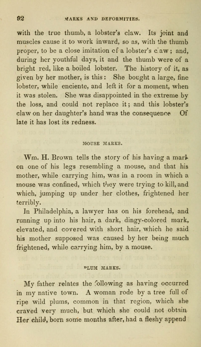 with the true thumb, a lobster's claw. Its joint and muscles cause it to work inward, so as, with the thumb proper, to be a close imitation cf a lobster's c'aw; and, during her youthful days, it and the thumb were of a bright red, like a boiled lobster. The history of it, as given by her mother, is this : She bought a large, fine lobster, while enciente, and left it for a moment, when it was stolen. She was disappointed in the extreme by the loss, and could not replace it; and this lobster's claw on her daughter's hand was the consequence Of late it has lost its redness. MOUSE MARKS. Wm. H. Brown tells the story of his having a mart on one of his legs resembling a mouse, and that his mother, while carrying him, was in a room in which a mouse was confined, which they were trying to kill, and which, jumping up under her clothes, frightened her terribly. In Philadelphia, a lawyer has on his forehead, and running up into his hair, a dark, dingy-colored mark, elevated, and covered with short hair, which he said his mother supposed was caused by her being much frightened, while carrying him, by a mouse. PLUM MARKS. My father relates the following as having occurred in my native town. A woman rode by a tree full of ripe wild plums, common in that region, which she craved very much, but. which she could not obtain. Her child, born some months after, had a fleshy append