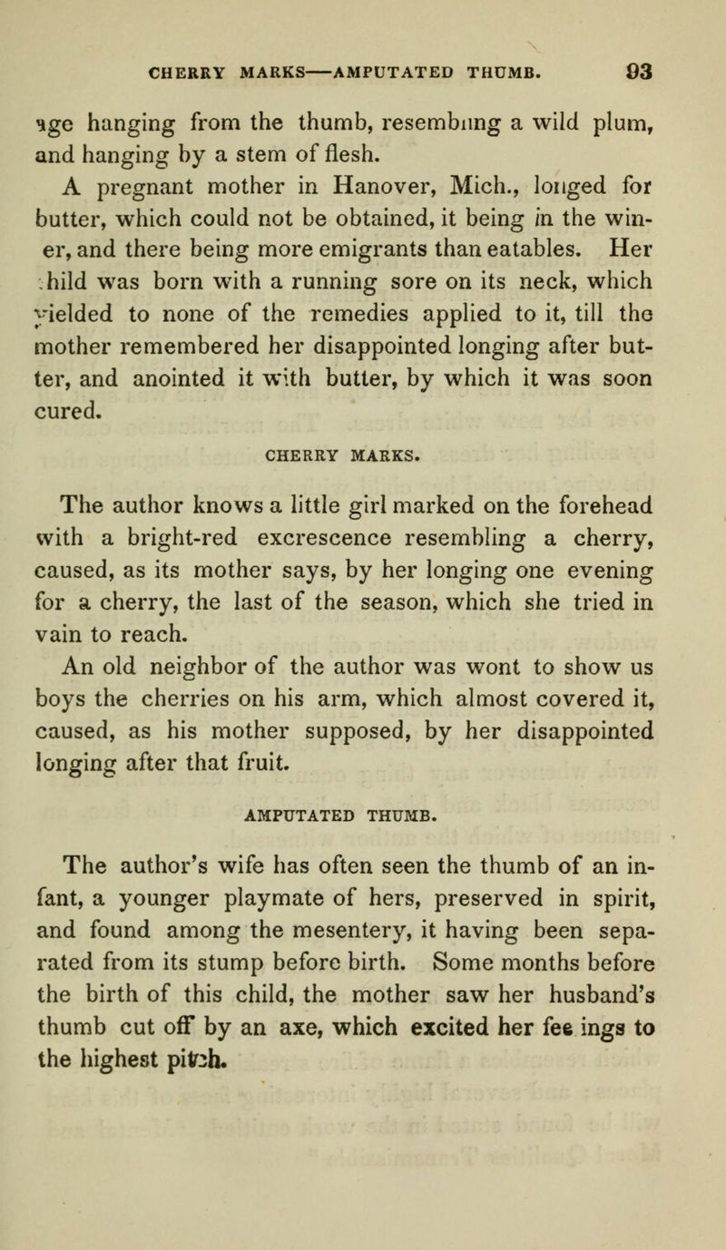 ^ge hanging from the thumb, resembling a wild plum, and hanging by a stem of flesh. A pregnant mother in Hanover, Mich., longed for butter, which could not be obtained, it being in the win- er, and there being more emigrants than eatables. Her ; hild was born wTith a running sore on its neck, which yielded to none of the remedies applied to it, till the mother remembered her disappointed longing after but- ter, and anointed it with butter, by which it was soon cured. CHERRY MARKS. The author knows a little girl marked on the forehead with a bright-red excrescence resembling a cherry, caused, as its mother says, by her longing one evening for a cherry, the last of the season, which she tried in vain to reach. An old neighbor of the author was wont to show us boys the cherries on his arm, which almost covered it, caused, as his mother supposed, by her disappointed longing after that fruit. AMPUTATED THUMB. The author's wife has often seen the thumb of an in- fant, a younger playmate of hers, preserved in spirit, and found among the mesentery, it having been sepa- rated from its stump before birth. Some months before the birth of this child, the mother saw her husband's thumb cut off by an axe, which excited her fee ings to the highest piteh.