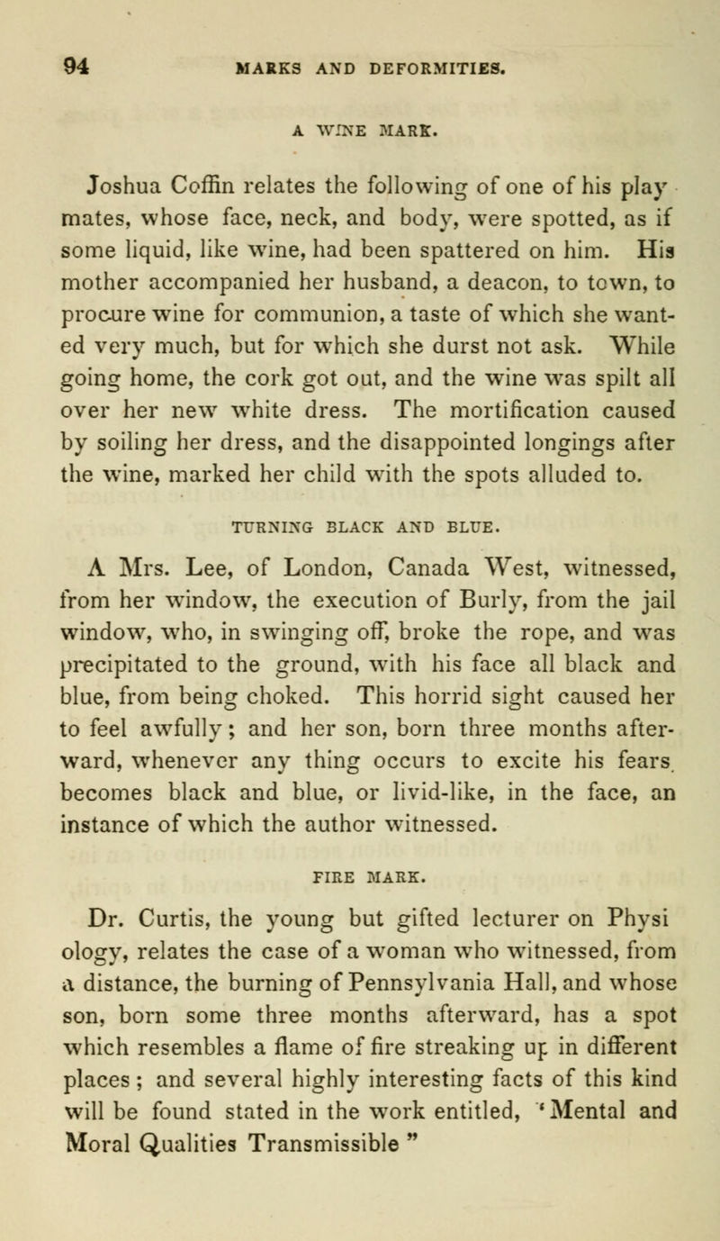 A WINE 31 ARK. Joshua Coffin relates the following of one of his play mates, whose face, neck, and body, were spotted, as if some liquid, like wine, had been spattered on him. Hia mother accompanied her husband, a deacon, to town, to procure wine for communion, a taste of which she want- ed very much, but for which she durst not ask. While going home, the cork got out, and the wine was spilt all over her new white dress. The mortification caused by soiling her dress, and the disappointed longings after the wine, marked her child with the spots alluded to. TURNING BLACK AND BLUE. A Mrs. Lee, of London, Canada West, witnessed, from her window, the execution of Burly, from the jail window, who, in swinging off, broke the rope, and was precipitated to the ground, with his face all black and blue, from being choked. This horrid sight caused her to feel awfully; and her son, born three months after- ward, whenever any thing occurs to excite his fears, becomes black and blue, or livid-like, in the face, an instance of which the author witnessed. FIRE MARK. Dr. Curtis, the young but gifted lecturer on Physi ology, relates the case of a woman who witnessed, from a distance, the burning of Pennsylvania Hall, and whose son, born some three months afterward, has a spot which resembles a flame of fire streaking up in different places ; and several highly interesting facts of this kind will be found stated in the work entitled, 'Mental and Moral Qualities Transmissible
